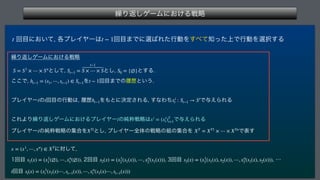 ‫܁‬Γฦ͠ήʔϜʹ͓͚Δઓུ
 
ճ໨ʹ͓͍ͯ
֤ϓϨΠϠʔ͸ ճ໨·Ͱʹબ͹ΕͨߦಈΛ͢΂ͯ஌্ͬͨͰߦಈΛબ୒͢Δ
‫܁‬Γฦ͠ήʔϜʹ͓͚Δઓུ
 ͱͯ͠
 ͱ͠
 ͱ͢Δ
͜͜Ͱ
 Λ ճ໨·Ͱͷཤྺͱ͍͏

ϓϨΠϠʔͷճ໨ͷߦಈ͸
ཤྺ Λ΋ͱʹܾఆ͞ΕΔ
͢ͳΘͪ Ͱ༩͑ΒΕΔ
 
͜ΕΑΓ‫܁‬Γฦ͠ήʔϜʹ͓͚ΔϓϨΠϠʔͷ७ਮઓུ͸ Ͱ༩͑ΒΕΔ
ϓϨΠϠʔͷ७ਮઓུͷू߹Λ ͱ͠
ϓϨΠϠʔશମͷઓུͷ૊ͷू߹Λ Ͱද͢
 ʹରͯ͠
 
ճ໨ 
ճ໨ 
ճ໨ 
ʜ
ճ໨
t t − 1
S = S1
× ⋯ × Sn
St−1 =
t−1
S × ⋯ × S S0 = {∅}
ht−1 = (s1, ⋯, st−1) ∈ St−1 t − 1
i t ht−1 xi
t : St−1 → Si
i xi
= (xi
t)T
t=1
i XTi
XT
= XT1
× ⋯ × XTn
x = (x1
, ⋯, xn
) ∈ XT
s1(x) = (x1
1(∅), ⋯, xn
1(∅)) s2(x) = (x1
2(s1(x)), ⋯, xn
2(s1(x))) s3(x) = (x1
3(s1(x), s2(x)), ⋯, xn
3(s1(x), s2(x)))
t st(x) = (x1
t (s1(x)⋯, st−1(x)), ⋯, xn
t (s1(x)⋯, st−1(x)))
 