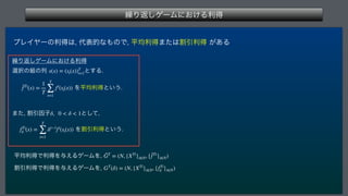 ‫܁‬Γฦ͠ήʔϜʹ͓͚Δརಘ
 
ϓϨΠϠʔͷརಘ͸
୅දతͳ΋ͷͰ
ฏ‫ۉ‬རಘ·ͨ͸ׂҾརಘ͕͋Δ
‫܁‬Γฦ͠ήʔϜʹ͓͚Δརಘ
બ୒ͷ૊ͷྻ ͱ͢Δ
 Λฏ‫ۉ‬རಘͱ͍͏
·ͨ
ׂҾҼࢠ ͱͯ͠
 
 ΛׂҾརಘͱ͍͏
ฏ‫ۉ‬རಘͰརಘΛ༩͑ΔήʔϜΛ
 
ׂҾརಘͰརಘΛ༩͑ΔήʔϜΛ

s(x) = (st(x))T
t=1
¯
fTi
(x) =
1
T
T
∑
t=1
fi
(st(x))
δ, 0  δ  1
fTi
δ (x) =
T
∑
t=1
δt−1
fi
(st(x))
ḠT
= (N, {XTi
}i∈N, {¯
fTi
}i∈N)
GT
(δ) = (N, {XTi
}i∈N, {fTi
δ }i∈N)
 