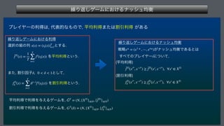 ‫܁‬Γฦ͠ήʔϜʹ͓͚Δφογϡ‫ߧۉ‬
 
ϓϨΠϠʔͷརಘ͸
୅දతͳ΋ͷͰ
ฏ‫ۉ‬རಘ·ͨ͸ׂҾརಘ͕͋Δ
‫܁‬Γฦ͠ήʔϜʹ͓͚Δརಘ
બ୒ͷ૊ͷྻ ͱ͢Δ
 Λฏ‫ۉ‬རಘͱ͍͏
·ͨ
ׂҾҼࢠ ͱͯ͠
 
 ΛׂҾརಘͱ͍͏
ฏ‫ۉ‬རಘͰརಘΛ༩͑ΔήʔϜΛ
 
ׂҾརಘͰརಘΛ༩͑ΔήʔϜΛ

s(x) = (st(x))T
t=1
¯
fTi
(x) =
1
T
T
∑
t=1
fi
(st(x))
δ, 0  δ  1
fTi
δ (x) =
T
∑
t=1
δt−1
fi
(st(x))
ḠT
= (N, {XTi
}i∈N, {¯
fTi
}i∈N)
GT
(δ) = (N, {XTi
}i∈N, {fTi
δ }i∈N)
‫܁‬Γฦ͠ήʔϜʹ͓͚Δφογϡ‫ߧۉ‬
ઓུ ͕φογϡ‫͋Ͱߧۉ‬Δͱ͸ 
͢΂ͯͷϓϨΠϠʔʹ͍ͭͯ

	ฏ‫ۉ‬རಘ

 
	ׂҾརಘ


x* = (x1
* , ⋯, xn
*)
i
¯
fTi
(xi*
, x−i*
) ≥ ¯
fTi
(xi
, x−i*
), ∀xi
∈ XTi
fTi
δ (xi*
, x−i*
) ≥ fTi
δ (xi
, x−i*
), ∀xi
∈ XTi
 