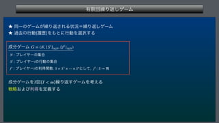 ༗‫ݶ‬ճ‫܁‬Γฦ͠ήʔϜ
 
˒ಉҰͷήʔϜ͕‫܁‬Γฦ͞ΕΔঢ়‫܁ʹگ‬Γฦ͠ήʔϜ
˒ա‫ڈ‬ͷߦಈ	ཤྺ
Λ΋ͱʹߦಈΛબ୒͢Δ
੒෼ήʔϜ 
 ϓϨΠϠʔͷू߹
 ϓϨΠϠʔͷߦಈͷू߹
 ϓϨΠϠʔͷརಘؔ਺ ͱͯ͠
 
੒෼ήʔϜΛ ճ	 
‫܁‬Γฦ͢ήʔϜΛߟ͑Δ
ઓུ͓ΑͼརಘΛఆٛ͢Δ
G = (N, {Si
}i∈N, {fi
}i∈N)
N
Si
i
fi
i S = S1
× ⋯ × Sn
fi
: S → ℜ
T T  ∞
 