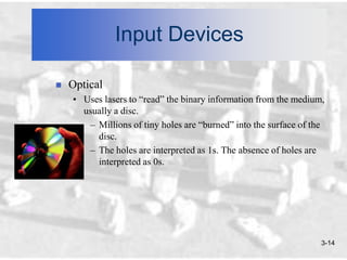 Input Devices

   Optical
    • Uses lasers to “read” the binary information from the medium,
      usually a disc.
       – Millions of tiny holes are “burned” into the surface of the
         disc.
       – The holes are interpreted as 1s. The absence of holes are
         interpreted as 0s.




                                                                   3-14
 