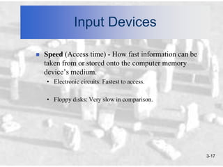 Input Devices

   Speed (Access time) - How fast information can be
    taken from or stored onto the computer memory
    device’s medium.
    • Electronic circuits: Fastest to access.

    • Floppy disks: Very slow in comparison.




                                                        3-17
 