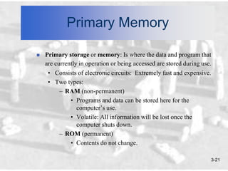 Primary Memory

   Primary storage or memory: Is where the data and program that
    are currently in operation or being accessed are stored during use.
     • Consists of electronic circuits: Extremely fast and expensive.
     • Two types:
          – RAM (non-permanent)
              • Programs and data can be stored here for the
                 computer’s use.
              • Volatile: All information will be lost once the
                 computer shuts down.
          – ROM (permanent)
              • Contents do not change.

                                                                      3-21
 
