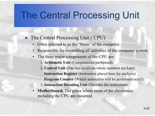 The Central Processing Unit

   The Central Processing Unit ( CPU)
    • Often referred to as the “brain” of the computer.
    • Responsible for controlling all activities of the computer system.
    • The three major components of the CPU are:
        1. Arithmetic Unit (Computations performed)
        2. Control Unit (Has two locations where numbers are kept)
           Instruction Register (Instruction placed here for analysis)
           Program Counter (Which instruction will be performed next?)
        3. Instruction Decoding Unit (Decodes the instruction)
    • Motherboard: The place where most of the electronics
      including the CPU are mounted.

                                                                         3-22
 