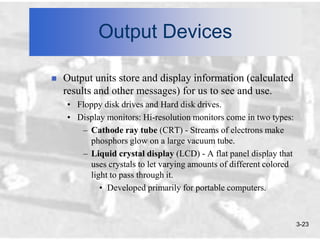 Output Devices

   Output units store and display information (calculated
    results and other messages) for us to see and use.
    • Floppy disk drives and Hard disk drives.
    • Display monitors: Hi-resolution monitors come in two types:
       – Cathode ray tube (CRT) - Streams of electrons make
         phosphors glow on a large vacuum tube.
       – Liquid crystal display (LCD) - A flat panel display that
         uses crystals to let varying amounts of different colored
         light to pass through it.
            • Developed primarily for portable computers.



                                                                     3-23
 