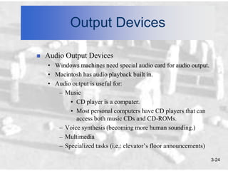 Output Devices

   Audio Output Devices
    • Windows machines need special audio card for audio output.
    • Macintosh has audio playback built in.
    • Audio output is useful for:
       – Music
           • CD player is a computer.
           • Most personal computers have CD players that can
             access both music CDs and CD-ROMs.
       – Voice synthesis (becoming more human sounding.)
       – Multimedia
       – Specialized tasks (i.e.: elevator’s floor announcements)

                                                                    3-24
 