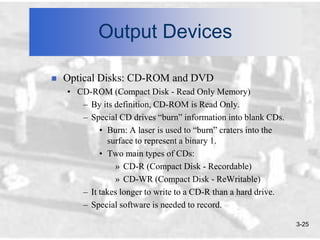 Output Devices

   Optical Disks: CD-ROM and DVD
    • CD-ROM (Compact Disk - Read Only Memory)
       – By its definition, CD-ROM is Read Only.
       – Special CD drives “burn” information into blank CDs.
            • Burn: A laser is used to “burn” craters into the
              surface to represent a binary 1.
            • Two main types of CDs:
                » CD-R (Compact Disk - Recordable)
                » CD-WR (Compact Disk - ReWritable)
       – It takes longer to write to a CD-R than a hard drive.
       – Special software is needed to record.

                                                                 3-25
 