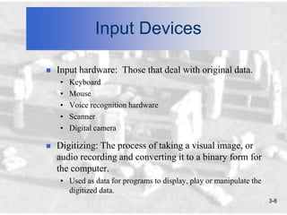 Input Devices

   Input hardware: Those that deal with original data.
    •   Keyboard
    •   Mouse
    •   Voice recognition hardware
    •   Scanner
    •   Digital camera

   Digitizing: The process of taking a visual image, or
    audio recording and converting it to a binary form for
    the computer.
    • Used as data for programs to display, play or manipulate the
      digitized data.
                                                                     3-8
 