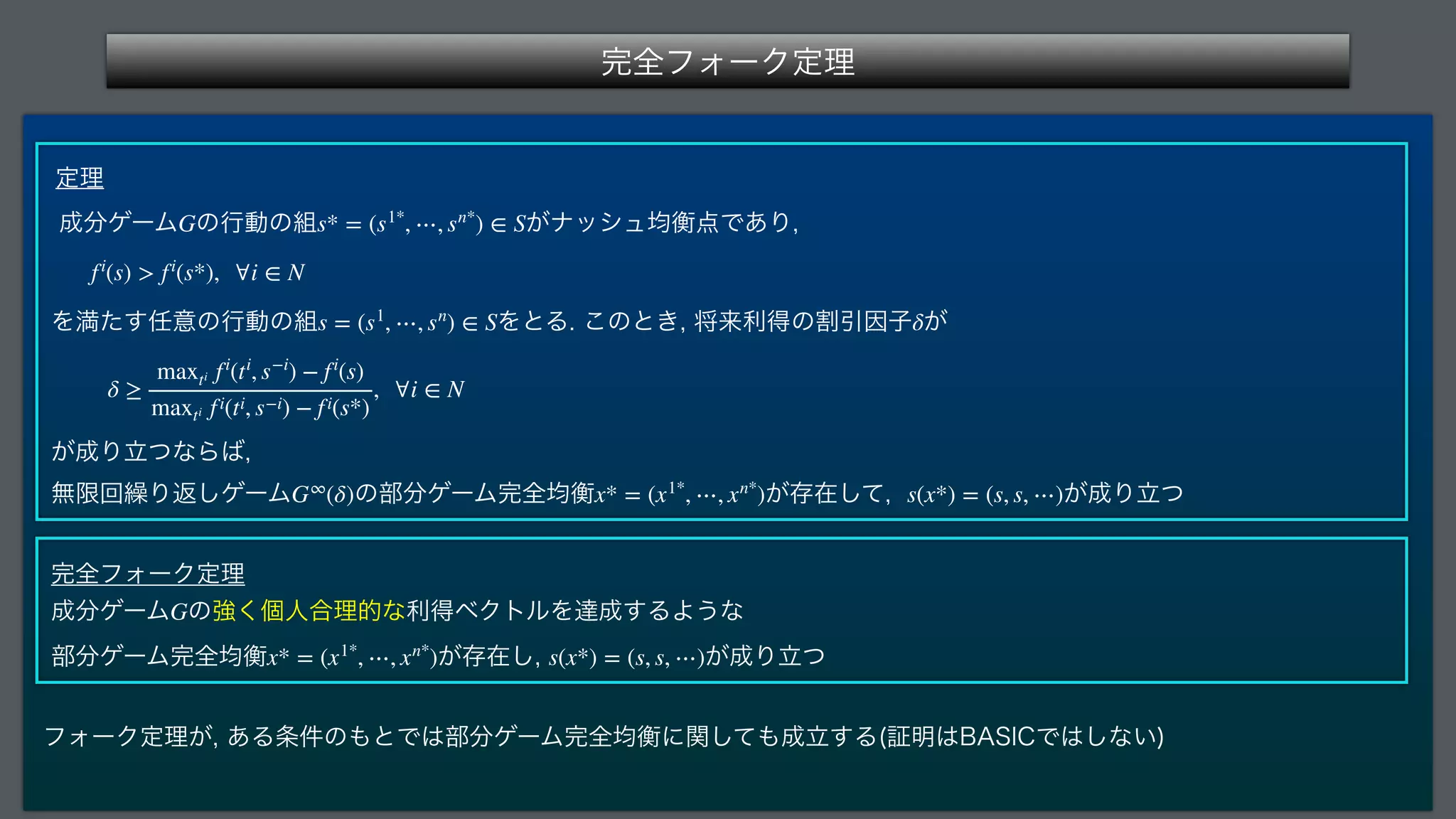 ‫׬‬શϑΥʔΫఆཧ
 
ఆཧ
੒෼ήʔϜ ͷߦಈͷ૊ ͕φογϡ‫͋Ͱ఺ߧۉ‬Γ

 
Λຬͨ͢೚ҙͷߦಈͷ૊ ΛͱΔ͜ͷͱ͖
কདྷརಘͷׂҾҼࢠ͕
 
͕੒ΓཱͭͳΒ͹

ແ‫ݶ‬ճ‫܁‬Γฦ͠ήʔϜ ͷ෦෼ήʔϜ‫׬‬શ‫ߧۉ‬ ͕ଘࡏͯ͠
 ͕੒Γཱͭ
 
‫׬‬શϑΥʔΫఆཧ
੒෼ήʔϜ ͷ‫ݸ͘ڧ‬ਓ߹ཧతͳརಘϕΫτϧΛୡ੒͢ΔΑ͏ͳ 
෦෼ήʔϜ‫׬‬શ‫ߧۉ‬ ͕ଘࡏ͠
 ͕੒Γཱͭ
ϑΥʔΫఆཧ͕
͋Δ৚݅ͷ΋ͱͰ͸෦෼ήʔϜ‫׬‬શ‫ͯؔ͠ʹߧۉ‬΋੒ཱ͢Δ	ূ໌͸#4*$Ͱ͸͠ͳ͍

G s* = (s1*
, ⋯, sn*
) ∈ S
fi
(s)  fi
(s*), ∀i ∈ N
s = (s1
, ⋯, sn
) ∈ S δ
δ ≥
maxti fi
(ti
, s−i
) − fi
(s)
maxti fi(ti, s−i) − fi(s*)
, ∀i ∈ N
G∞
(δ) x* = (x1*
, ⋯, xn*
) s(x*) = (s, s, ⋯)
G
x* = (x1*
, ⋯, xn*
) s(x*) = (s, s, ⋯)
 