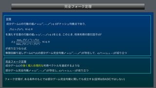 ‫׬‬શϑΥʔΫఆཧ
 
ఆཧ
੒෼ήʔϜ ͷߦಈͷ૊ ͕φογϡ‫͋Ͱ఺ߧۉ‬Γ

 
Λຬͨ͢೚ҙͷߦಈͷ૊ ΛͱΔ͜ͷͱ͖
কདྷརಘͷׂҾҼࢠ͕
 
͕੒ΓཱͭͳΒ͹

ແ‫ݶ‬ճ‫܁‬Γฦ͠ήʔϜ ͷ෦෼ήʔϜ‫׬‬શ‫ߧۉ‬ ͕ଘࡏͯ͠
 ͕੒Γཱͭ
 
‫׬‬શϑΥʔΫఆཧ
੒෼ήʔϜ ͷ‫ݸ͘ڧ‬ਓ߹ཧతͳརಘϕΫτϧΛୡ੒͢ΔΑ͏ͳ 
෦෼ήʔϜ‫׬‬શ‫ߧۉ‬ ͕ଘࡏ͠
 ͕੒Γཱͭ
ϑΥʔΫఆཧ͕
͋Δ৚݅ͷ΋ͱͰ͸෦෼ήʔϜ‫׬‬શ‫ͯؔ͠ʹߧۉ‬΋੒ཱ͢Δ	ূ໌͸#4*$Ͱ͸͠ͳ͍

G s* = (s1*
, ⋯, sn*
) ∈ S
fi
(s)  fi
(s*), ∀i ∈ N
s = (s1
, ⋯, sn
) ∈ S δ
δ ≥
maxti fi
(ti
, s−i
) − fi
(s)
maxti fi(ti, s−i) − fi(s*)
, ∀i ∈ N
G∞
(δ) x* = (x1*
, ⋯, xn*
) s(x*) = (s, s, ⋯)
G
x* = (x1*
, ⋯, xn*
) s(x*) = (s, s, ⋯)
 