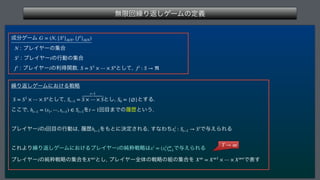 ແ‫ݶ‬ճ‫܁‬Γฦ͠ήʔϜͷఆٛ
 
੒෼ήʔϜ 
 ϓϨΠϠʔͷू߹
 ϓϨΠϠʔͷߦಈͷू߹
 ϓϨΠϠʔͷརಘؔ਺ ͱͯ͠
 
‫܁‬Γฦ͠ήʔϜʹ͓͚Δઓུ
 ͱͯ͠
 ͱ͠
 ͱ͢Δ
͜͜Ͱ
 Λ ճ໨·Ͱͷཤྺͱ͍͏

ϓϨΠϠʔͷճ໨ͷߦಈ͸
ཤྺ Λ΋ͱʹܾఆ͞ΕΔ
͢ͳΘͪ Ͱ༩͑ΒΕΔ
 
͜ΕΑΓ‫܁‬Γฦ͠ήʔϜʹ͓͚ΔϓϨΠϠʔͷ७ਮઓུ͸ Ͱ༩͑ΒΕΔ
ϓϨΠϠʔͷ७ਮઓུͷू߹Λ ͱ͠
ϓϨΠϠʔશମͷઓུͷ૊ͷू߹Λ Ͱද͢
G = (N, {Si
}i∈N, {fi
}i∈N)
N
Si
i
fi
i S = S1
× ⋯ × Sn
fi
: S → ℜ
S = S1
× ⋯ × Sn
St−1 =
t−1
S × ⋯ × S S0 = {∅}
ht−1 = (s1, ⋯, st−1) ∈ St−1 t − 1
i t ht−1 xi
t : St−1 → Si
i xi
= (xi
t)∞
t=1
i X∞i
X∞
= X∞1
× ⋯ × X∞n

T → ∞
 