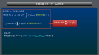 ແ‫ݶ‬ճ‫܁‬Γฦ͠ήʔϜͷఆٛ
 
‫܁‬Γฦ͠ήʔϜʹ͓͚Δརಘ
ׂҾҼࢠ ͱͯ͠
 ΛׂҾརಘͱ͍͏
 Λਖ਼‫ن‬Խརಘͱ͍͏
Ҏ্ΑΓ

ແ‫ݶ‬ճ‫܁‬Γฦ͠ήʔϜΛ
 Ͱఆٛ͢Δ
δ, 0  δ  1
∞
∑
t=1
δt−1
fi
(st(x))
f∞i
δ (x) = (1 − δ)
∞
∑
t=1
δt−1
fi
(st(x))
G∞
(δ) = (N, {X∞i
}i∈N, {f∞i
δ }i∈N)
ແ‫ݶ‬౳ൺ‫਺ڃ‬
∞
∑
t=1
δt−1
=
1
1 − δ
 