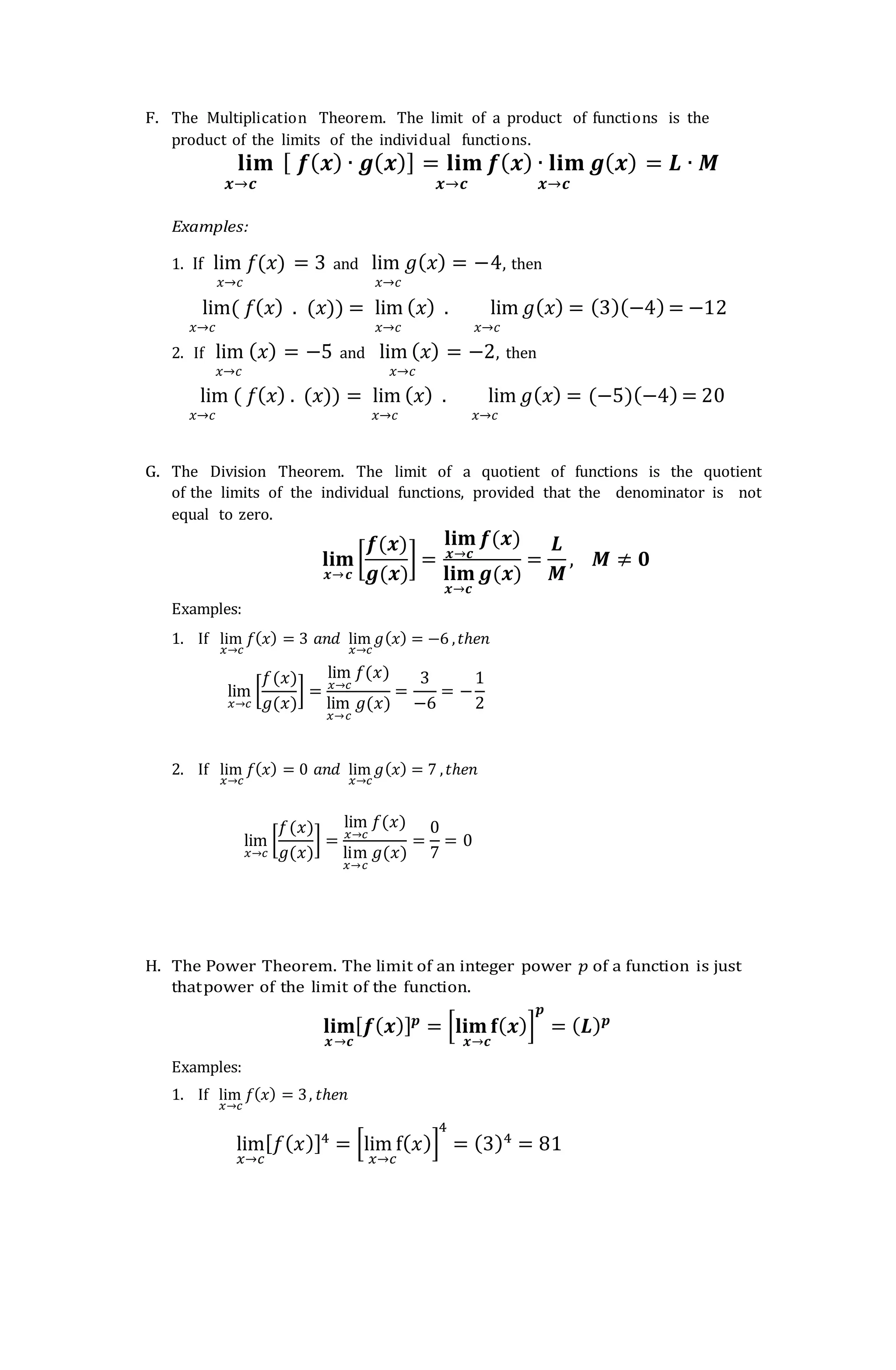 F. The Multiplication Theorem. The limit of a product of functions is the
product of the limits of the individual functions.
𝐥𝐢𝐦 [ 𝒇(𝒙) ∙ 𝒈(𝒙)] = 𝐥𝐢𝐦 𝒇(𝒙) ∙ 𝐥𝐢𝐦 𝒈(𝒙) = 𝑳 ∙ 𝑴
𝒙→𝒄 𝒙→𝒄 𝒙→𝒄
Examples:
1. If lim 𝑓(𝑥) = 3 and lim 𝑔(𝑥) = −4, then
𝑥→𝑐 𝑥→𝑐
lim( 𝑓(𝑥) . (𝑥)) = lim (𝑥) . lim 𝑔(𝑥) = (3)(−4) = −12
𝑥→𝑐 𝑥→𝑐 𝑥→𝑐
2. If lim (𝑥) = −5 and lim (𝑥) = −2, then
𝑥→𝑐 𝑥→𝑐
lim ( 𝑓(𝑥) . (𝑥)) = lim (𝑥) . lim 𝑔(𝑥) = (−5)(−4) = 20
𝑥→𝑐 𝑥→𝑐 𝑥→𝑐
G. The Division Theorem. The limit of a quotient of functions is the quotient
of the limits of the individual functions, provided that the denominator is not
equal to zero.
𝐥𝐢𝐦
𝒙→𝒄
[
𝒇(𝒙)
𝒈(𝒙)
] =
𝐥𝐢𝐦
𝒙→𝒄
𝒇(𝒙)
𝐥𝐢𝐦
𝒙→𝒄
𝒈(𝒙)
=
𝑳
𝑴
, 𝑴 ≠ 𝟎
Examples:
1. If lim
𝑥→𝑐
𝑓(𝑥) = 3 𝑎𝑛𝑑 lim
𝑥→𝑐
𝑔(𝑥) = −6 ,𝑡ℎ𝑒𝑛
lim
𝑥→𝑐
[
𝑓(𝑥)
𝑔(𝑥)
] =
lim
𝑥→𝑐
𝑓(𝑥)
lim
𝑥→𝑐
𝑔(𝑥)
=
3
−6
= −
1
2
2. If lim
𝑥→𝑐
𝑓(𝑥) = 0 𝑎𝑛𝑑 lim
𝑥→𝑐
𝑔(𝑥) = 7 ,𝑡ℎ𝑒𝑛
lim
𝑥→𝑐
[
𝑓(𝑥)
𝑔(𝑥)
] =
lim
𝑥→𝑐
𝑓(𝑥)
lim
𝑥→𝑐
𝑔(𝑥)
=
0
7
= 0
H. The Power Theorem. The limit of an integer power 𝑝 of a function is just
thatpower of the limit of the function.
𝐥𝐢𝐦
𝒙→𝒄
[𝒇(𝒙)]𝒑
= [𝐥𝐢𝐦𝐟
𝒙→𝒄
(𝒙)]
𝒑
= (𝑳)𝒑
Examples:
1. If lim
𝑥→𝑐
𝑓(𝑥) = 3, 𝑡ℎ𝑒𝑛
lim
𝑥→𝑐
[𝑓(𝑥)]4
= [lim f
𝑥→𝑐
(𝑥)]
4
= (3)4
= 81
 