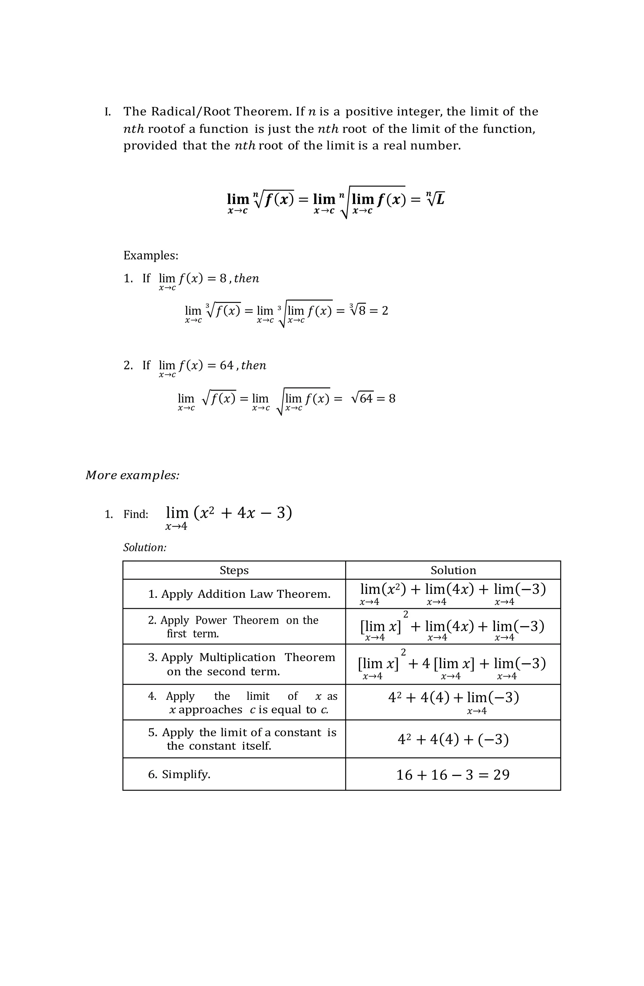 I. The Radical/Root Theorem. If 𝑛 is a positive integer, the limit of the
𝑛𝑡ℎ rootof a function is just the 𝑛𝑡ℎ root of the limit of the function,
provided that the 𝑛𝑡ℎ root of the limit is a real number.
𝐥𝐢𝐦
𝒙→𝒄
√𝒇(𝒙)
𝒏
= 𝐥𝐢𝐦
𝒙→𝒄
√𝐥𝐢𝐦
𝒙→𝒄
𝒇(𝒙)
𝒏
= √𝑳
𝒏
Examples:
1. If lim
𝑥→𝑐
𝑓(𝑥) = 8 , 𝑡ℎ𝑒𝑛
lim
𝑥→𝑐
√𝑓(𝑥)
3
= lim
𝑥→𝑐
√lim
𝑥→𝑐
𝑓(𝑥)
3
= √8
3
= 2
2. If lim
𝑥→𝑐
𝑓(𝑥) = 64 , 𝑡ℎ𝑒𝑛
lim
𝑥→𝑐
√𝑓(𝑥) = lim
𝑥→𝑐
√lim
𝑥→𝑐
𝑓(𝑥) = √64 = 8
More examples:
1. Find: lim (𝑥2 + 4𝑥 − 3)
𝑥→4
Solution:
Steps Solution
1. Apply Addition Law Theorem. lim(𝑥2) + lim(4𝑥) + lim(−3)
𝑥→4 𝑥→4 𝑥→4
2. Apply Power Theorem on the
first term.
2
[lim 𝑥] + lim(4𝑥) + lim(−3)
𝑥→4 𝑥→4 𝑥→4
3. Apply Multiplication Theorem
on the second term.
2
[lim 𝑥] + 4 [lim 𝑥] + lim(−3)
𝑥→4 𝑥→4 𝑥→4
4. Apply the limit of 𝑥 as
𝑥 approaches 𝑐 is equal to c.
42 + 4(4) + lim(−3)
𝑥→4
5. Apply the limit of a constant is
the constant itself. 42 + 4(4) + (−3)
6. Simplify. 16 + 16 − 3 = 29
 