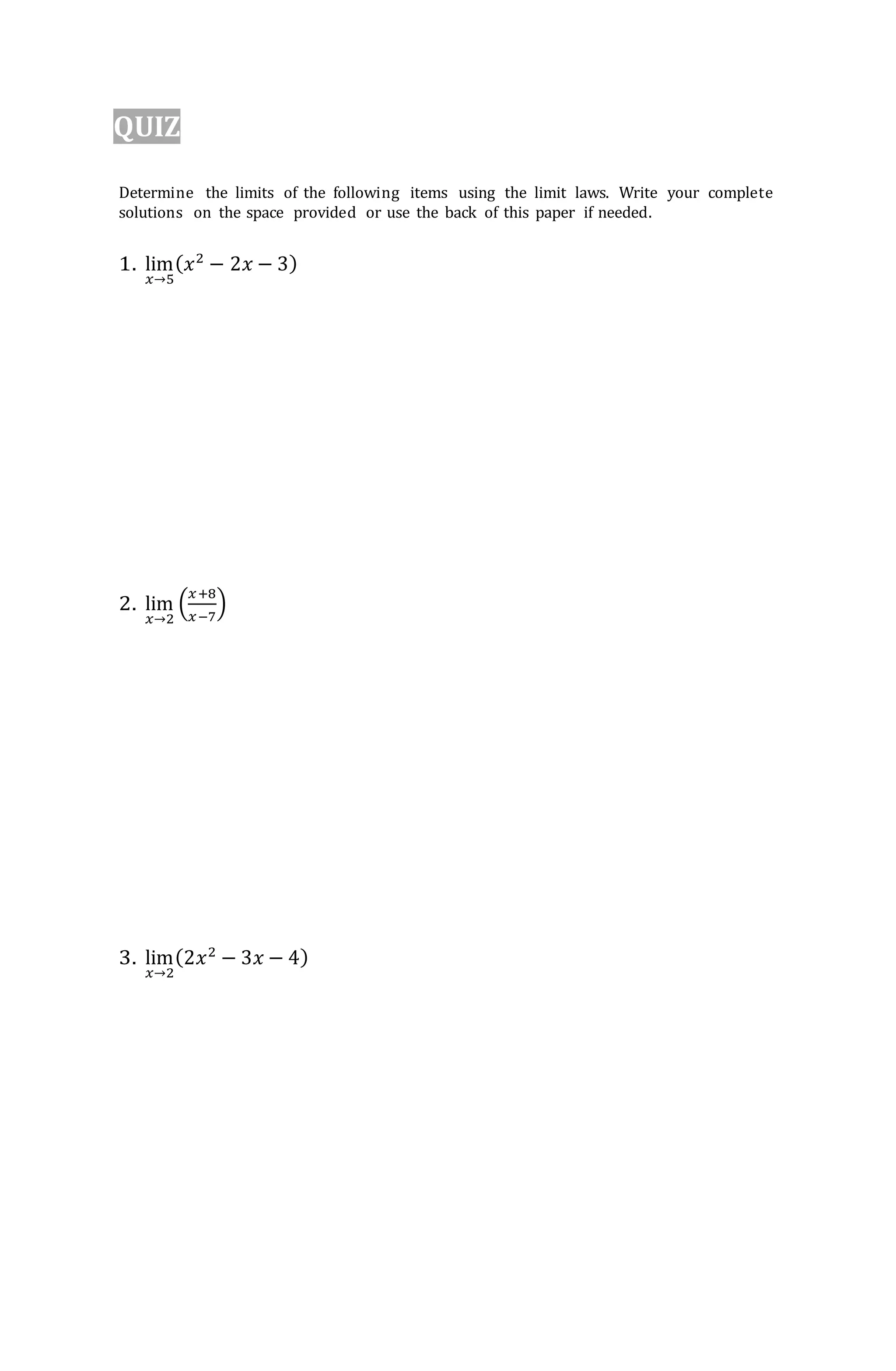 QUIZ
Determine the limits of the following items using the limit laws. Write your complete
solutions on the space provided or use the back of this paper if needed.
1. lim
𝑥→5
(𝑥2
− 2𝑥 − 3)
2. lim
𝑥→2
(
𝑥+8
𝑥−7
)
3. lim
𝑥→2
(2𝑥2
− 3𝑥 − 4)
 