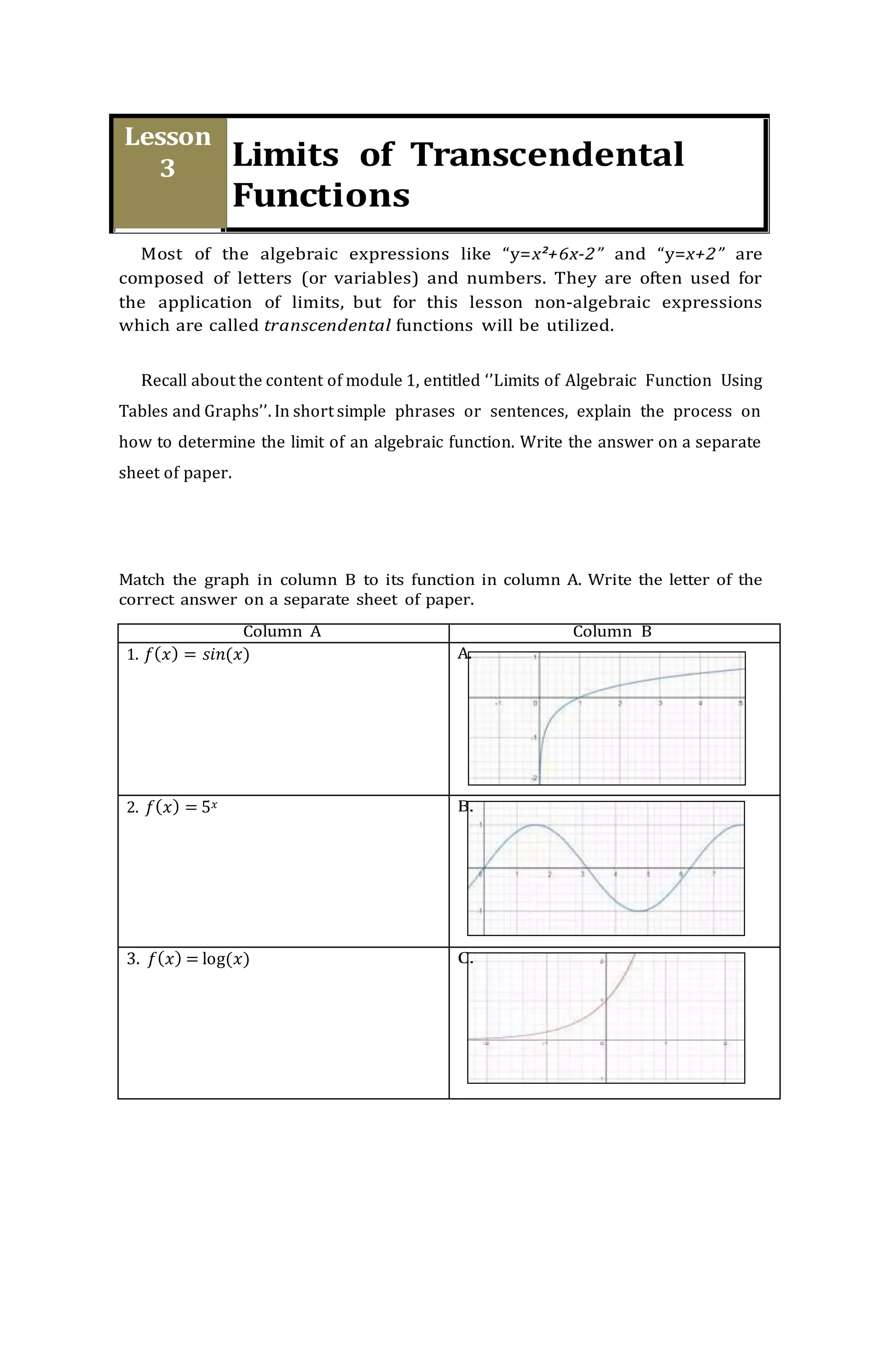 Most of the algebraic expressions like “y=x²+6x-2” and “y=x+2” are
composed of letters (or variables) and numbers. They are often used for
the application of limits, but for this lesson non-algebraic expressions
which are called transcendental functions will be utilized.
Recall about the content of module 1, entitled ‘’Limits of Algebraic Function Using
Tables and Graphs’’. In short simple phrases or sentences, explain the process on
how to determine the limit of an algebraic function. Write the answer on a separate
sheet of paper.
Match the graph in column B to its function in column A. Write the letter of the
correct answer on a separate sheet of paper.
Column A Column B
1. 𝑓(𝑥) = 𝑠𝑖𝑛(𝑥) A.
2. 𝑓(𝑥) = 5𝑥 B.
3. 𝑓(𝑥) = log(𝑥) C.
 
