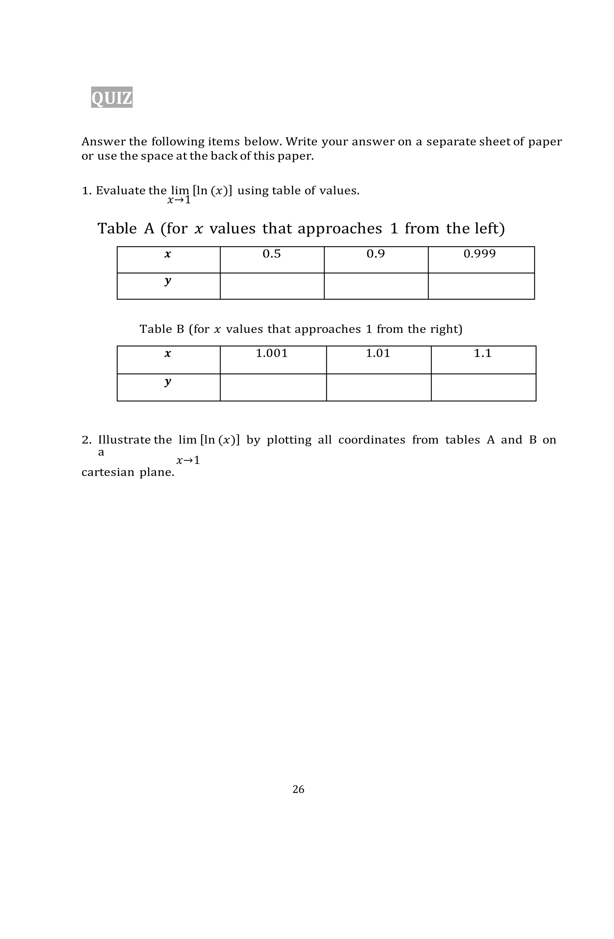26
QUIZ
Answer the following items below. Write your answer on a separate sheet of paper
or use the space at the back of this paper.
1. Evaluate the lim [ln (𝑥)] using table of values.
𝑥→1
Table A (for 𝑥 values that approaches 1 from the left)
𝒙 0.5 0.9 0.999
𝒚
Table B (for 𝑥 values that approaches 1 from the right)
𝒙 1.001 1.01 1.1
𝒚
2. Illustrate the lim [ln (𝑥)] by plotting all coordinates from tables A and B on
a
𝑥→1
cartesian plane.
 