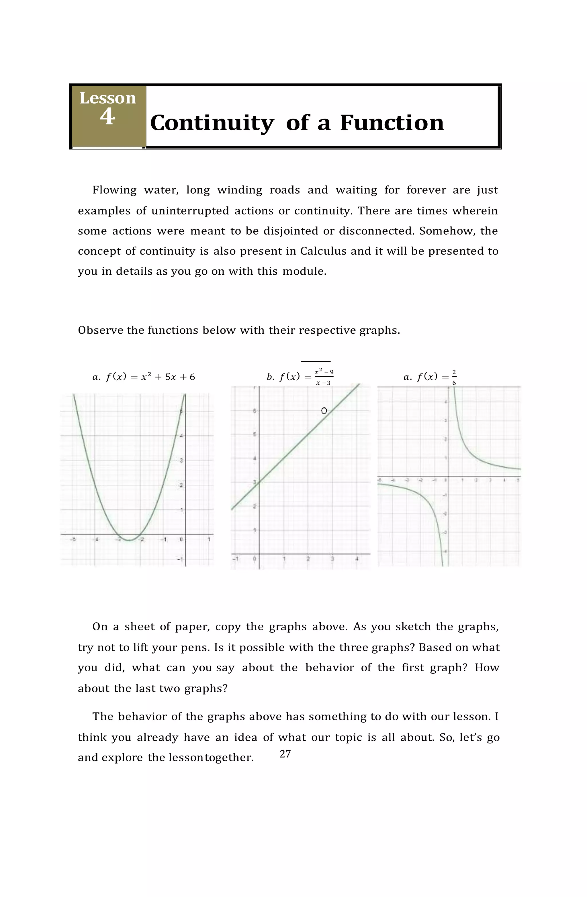 27
Flowing water, long winding roads and waiting for forever are just
examples of uninterrupted actions or continuity. There are times wherein
some actions were meant to be disjointed or disconnected. Somehow, the
concept of continuity is also present in Calculus and it will be presented to
you in details as you go on with this module.
Observe the functions below with their respective graphs.
𝑎. 𝑓(𝑥) = 𝑥2
+ 5𝑥 + 6 𝑏. 𝑓(𝑥) =
𝑥2
− 9
𝑥 −3
𝑎. 𝑓(𝑥) =
2
6
On a sheet of paper, copy the graphs above. As you sketch the graphs,
try not to lift your pens. Is it possible with the three graphs? Based on what
you did, what can you say about the behavior of the first graph? How
about the last two graphs?
The behavior of the graphs above has something to do with our lesson. I
think you already have an idea of what our topic is all about. So, let’s go
and explore the lessontogether.
 