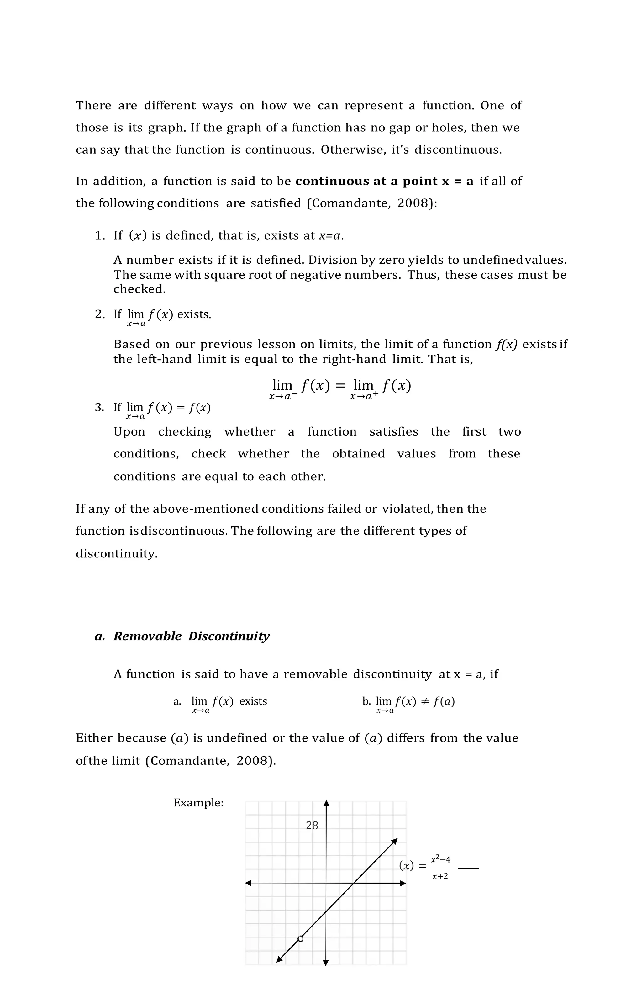 28
There are different ways on how we can represent a function. One of
those is its graph. If the graph of a function has no gap or holes, then we
can say that the function is continuous. Otherwise, it’s discontinuous.
In addition, a function is said to be continuous at a point x = a if all of
the following conditions are satisfied (Comandante, 2008):
1. If (𝑥) is defined, that is, exists at x=a.
A number exists if it is defined. Division by zero yields to undefinedvalues.
The same with square root of negative numbers. Thus, these cases must be
checked.
2. If lim
𝑥→𝑎
𝑓(𝑥) exists.
Based on our previous lesson on limits, the limit of a function f(x) exists if
the left-hand limit is equal to the right-hand limit. That is,
lim
𝑥→𝑎−
𝑓(𝑥) = lim
𝑥→𝑎+
𝑓(𝑥)
3. If lim
𝑥→𝑎
𝑓(𝑥) = 𝑓(𝑥)
Upon checking whether a function satisfies the first two
conditions, check whether the obtained values from these
conditions are equal to each other.
If any of the above-mentioned conditions failed or violated, then the
function isdiscontinuous. The following are the different types of
discontinuity.
a. Removable Discontinuity
A function is said to have a removable discontinuity at x = a, if
a. lim 𝑓(𝑥) exists b. lim 𝑓(𝑥) ≠ 𝑓(𝑎)
𝑥→𝑎 𝑥→𝑎
Either because (𝑎) is undefined or the value of (𝑎) differs from the value
ofthe limit (Comandante, 2008).
Example:
(𝑥) =
𝑥2−4
𝑥+2
 