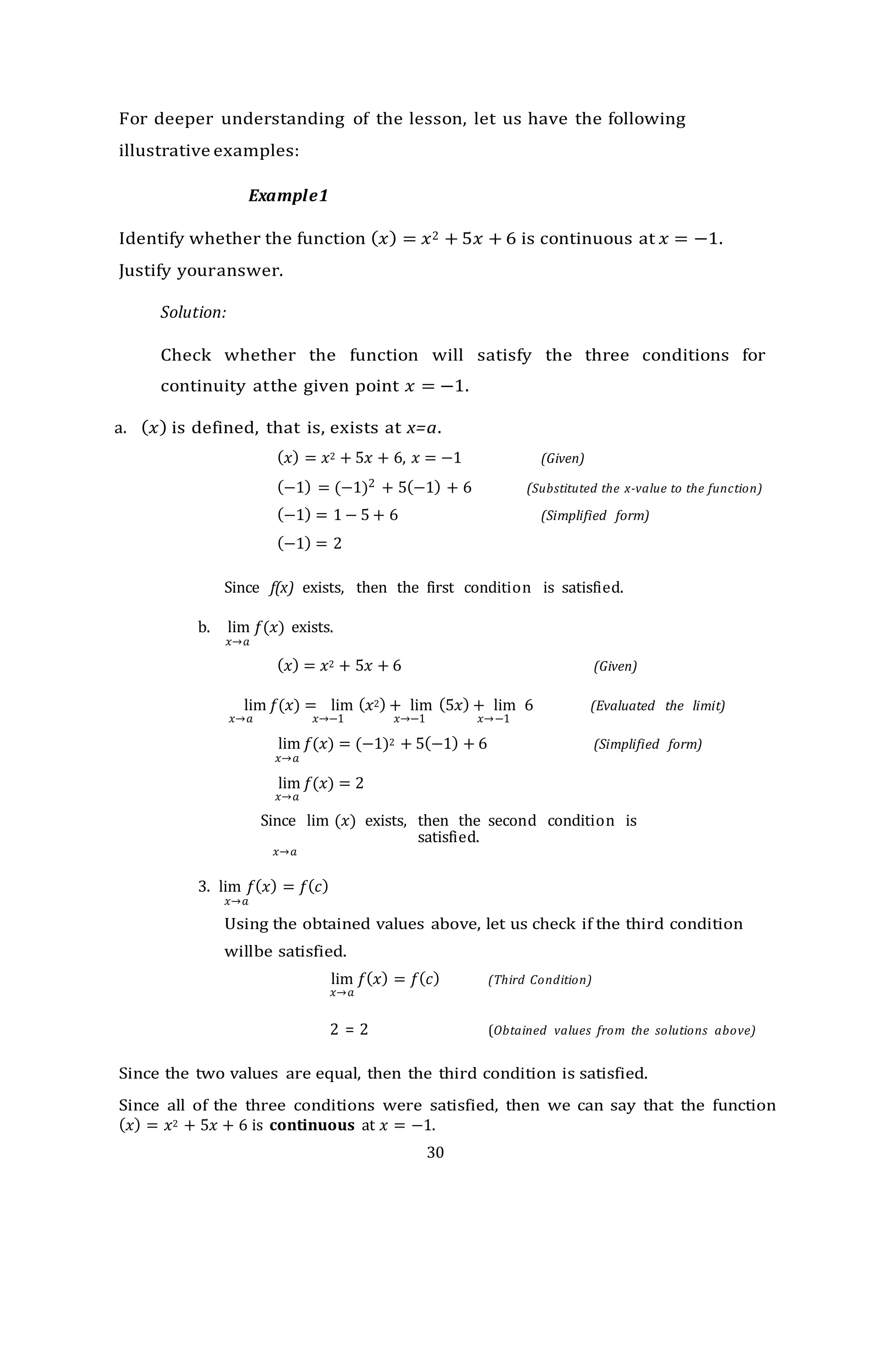 30
For deeper understanding of the lesson, let us have the following
illustrative examples:
Example1
Identify whether the function (𝑥) = 𝑥2 + 5𝑥 + 6 is continuous at 𝑥 = −1.
Justify youranswer.
Solution:
Check whether the function will satisfy the three conditions for
continuity atthe given point 𝑥 = −1.
a. (𝑥) is defined, that is, exists at x=a.
(𝑥) = 𝑥2 + 5𝑥 + 6, 𝑥 = −1 (Given)
(−1) = (−1)2 + 5(−1) + 6 (Substituted the x-value to the function)
(−1) = 1 − 5 + 6 (Simplified form)
(−1) = 2
Since f(x) exists, then the first condition is satisfied.
b. lim 𝑓(𝑥) exists.
𝑥→𝑎
(𝑥) = 𝑥2 + 5𝑥 + 6 (Given)
lim 𝑓(𝑥) = lim (𝑥2) + lim (5𝑥) + lim 6 (Evaluated the limit)
𝑥→𝑎 𝑥→−1 𝑥→−1 𝑥→−1
lim 𝑓(𝑥) = (−1)2 + 5(−1) + 6 (Simplified form)
𝑥→𝑎
lim 𝑓(𝑥) = 2
𝑥→𝑎
Since lim (𝑥) exists, then the second condition is
satisfied.
𝑥→𝑎
3. lim 𝑓(𝑥) = 𝑓(𝑐)
𝑥→𝑎
Using the obtained values above, let us check if the third condition
willbe satisfied.
lim 𝑓(𝑥) = 𝑓(𝑐) (Third Condition)
𝑥→𝑎
2 = 2 (Obtained values from the solutions above)
Since the two values are equal, then the third condition is satisfied.
Since all of the three conditions were satisfied, then we can say that the function
(𝑥) = 𝑥2 + 5𝑥 + 6 is continuous at 𝑥 = −1.
 