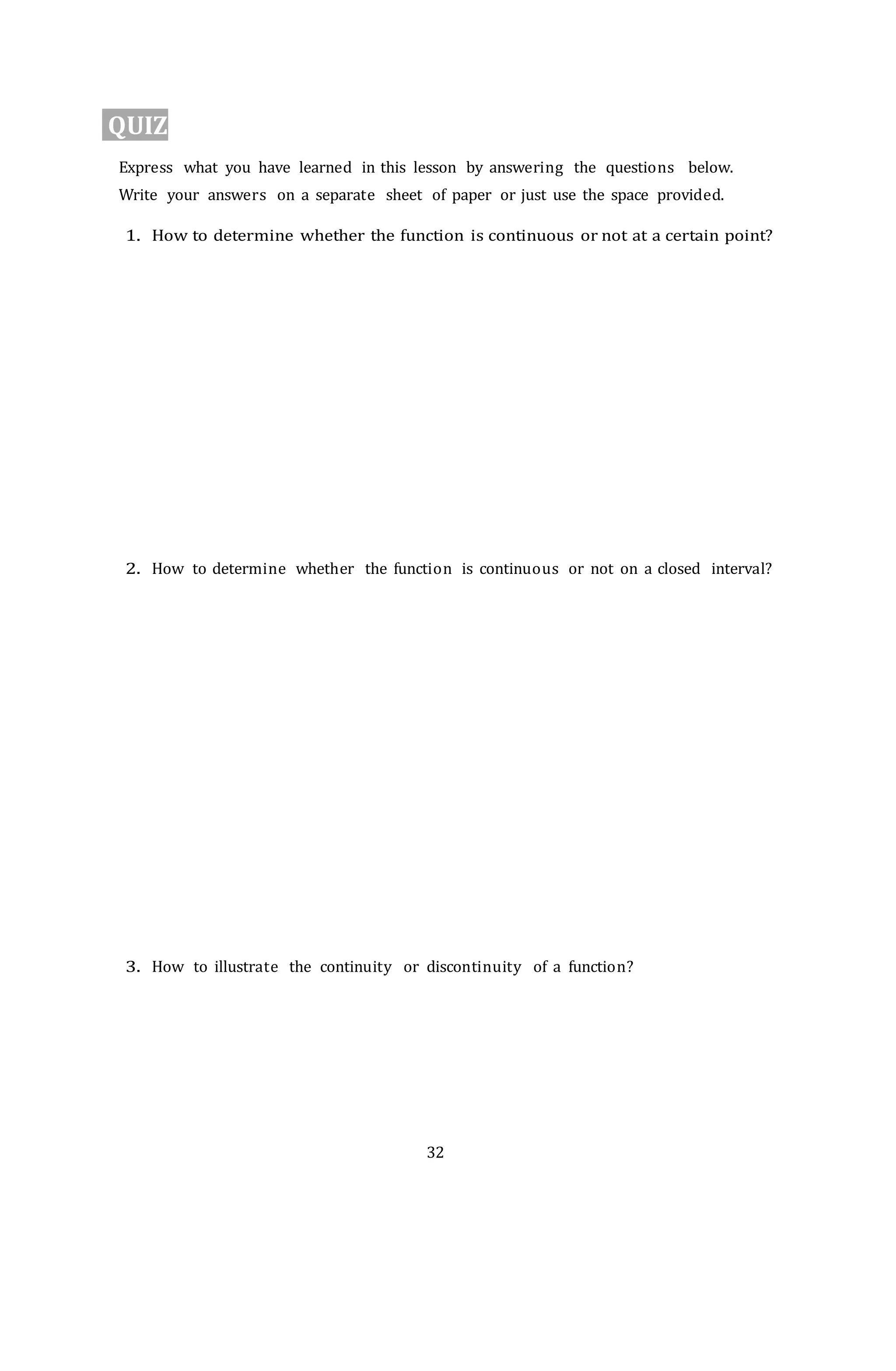 32
QUIZ
Express what you have learned in this lesson by answering the questions below.
Write your answers on a separate sheet of paper or just use the space provided.
1. How to determine whether the function is continuous or not at a certain point?
2. How to determine whether the function is continuous or not on a closed interval?
3. How to illustrate the continuity or discontinuity of a function?
 