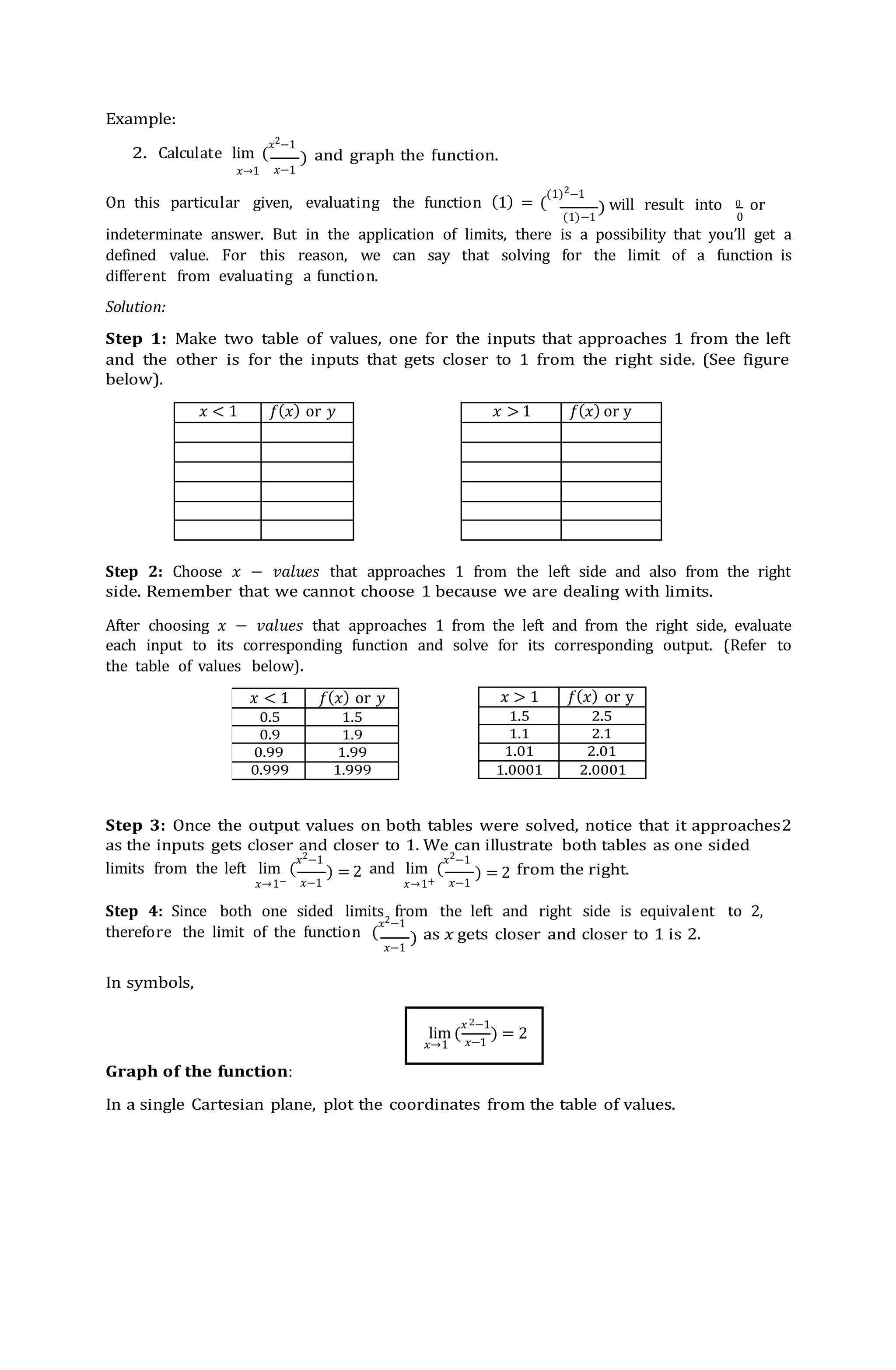 lim (
𝑥 −1
𝑥 < 1 𝑓(𝑥) or 𝑦 𝑥 > 1 𝑓(𝑥) or y
𝑥 < 1 𝑓(𝑥) or 𝑦
0.5 1.5
0.9 1.9
0.99 1.99
0.999 1.999
𝑥 > 1 𝑓(𝑥) or y
1.5 2.5
1.1 2.1
1.01 2.01
1.0001 2.0001
Example:
2. Calculate lim (
𝑥2−1
and graph the function.
𝑥→1 𝑥−1
On this particular given, evaluating the function (1) = (
(1)2−1
(1)−1
will result into 0 or
0
indeterminate answer. But in the application of limits, there is a possibility that you’ll get a
defined value. For this reason, we can say that solving for the limit of a function is
different from evaluating a function.
Solution:
Step 1: Make two table of values, one for the inputs that approaches 1 from the left
and the other is for the inputs that gets closer to 1 from the right side. (See figure
below).
Step 2: Choose 𝑥 − 𝑣𝑎𝑙𝑢𝑒𝑠 that approaches 1 from the left side and also from the right
side. Remember that we cannot choose 1 because we are dealing with limits.
After choosing 𝑥 − 𝑣𝑎𝑙𝑢𝑒𝑠 that approaches 1 from the left and from the right side, evaluate
each input to its corresponding function and solve for its corresponding output. (Refer to
the table of values below).
Step 3: Once the output values on both tables were solved, notice that it approaches2
as the inputs gets closer and closer to 1. We can illustrate both tables as one sided
limits from the left lim (
𝑥2−1
and lim (
𝑥2−1
from the right.
𝑥→1− 𝑥−1 𝑥→1+ 𝑥−1
Step 4: Since both one sided limits from the left and right side is equivalent to 2,
therefore the limit of the function (
𝑥2−1
as 𝑥 gets closer and closer to 1 is 2.
In symbols,
𝑥−1
Graph of the function:
In a single Cartesian plane, plot the coordinates from the table of values.
)
)
) = 2 ) = 2
)
 