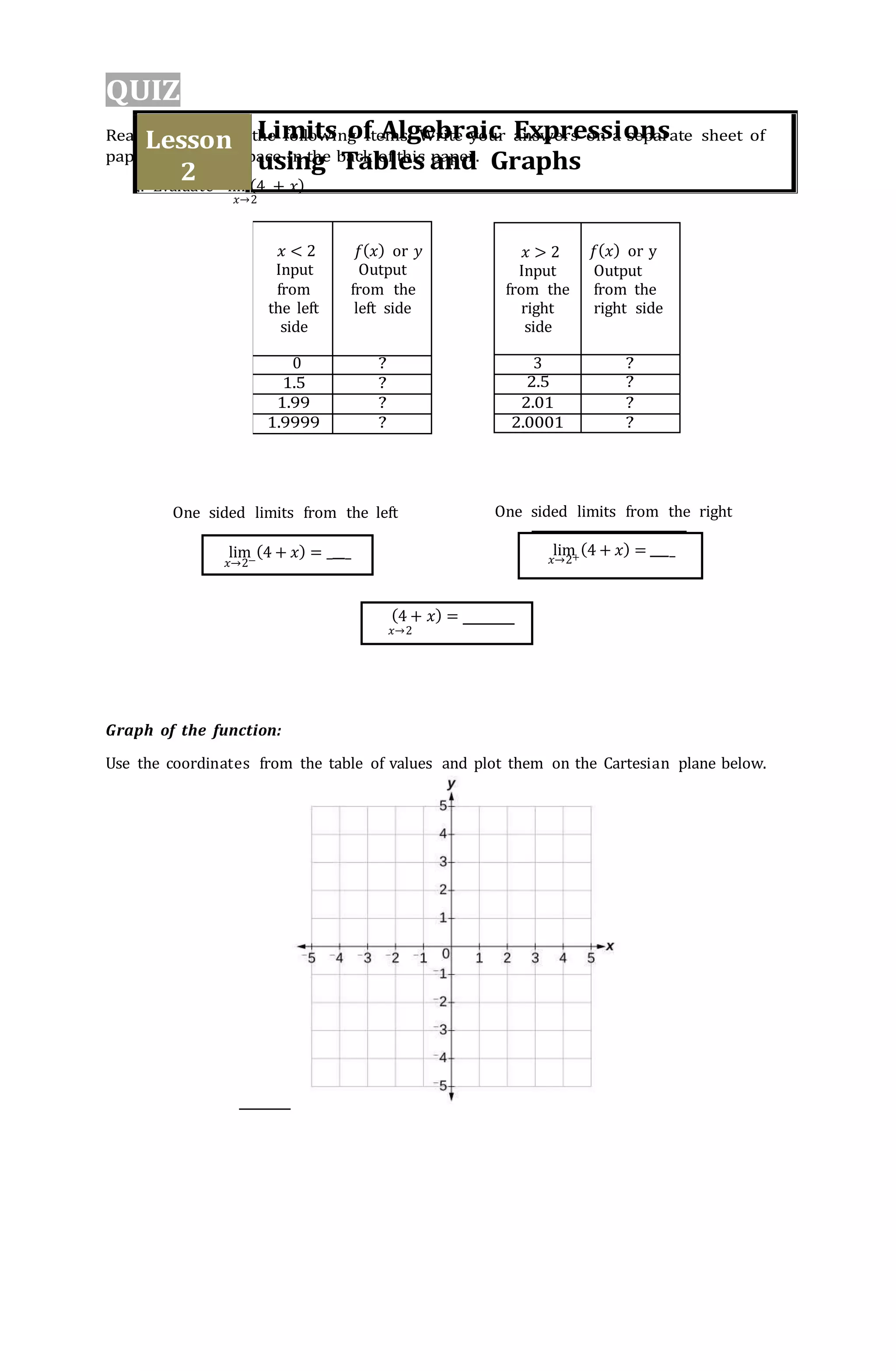 𝑥 < 2
Input
from
the left
side
𝑓(𝑥) or 𝑦
Output
from the
left side
0 ?
1.5 ?
1.99 ?
1.9999 ?
𝑥 > 2
Input
from the
right
side
𝑓(𝑥) or y
Output
from the
right side
3 ?
2.5 ?
2.01 ?
2.0001 ?
(4 + 𝑥) =
𝑥→2
lim (4 + 𝑥) = _ _ lim (4 + 𝑥) = _
QUIZ
Read and answer the following items. Write your answers on a separate sheet of
paper or use the space in the back of this paper.
1. Evaluate lim(4 + 𝑥).
𝑥→2
One sided limits from the left One sided limits from the right
Graph of the function:
Use the coordinates from the table of values and plot them on the Cartesian plane below.
Limits of Algebraic Expressions
using Tables and Graphs
Lesson
2
 