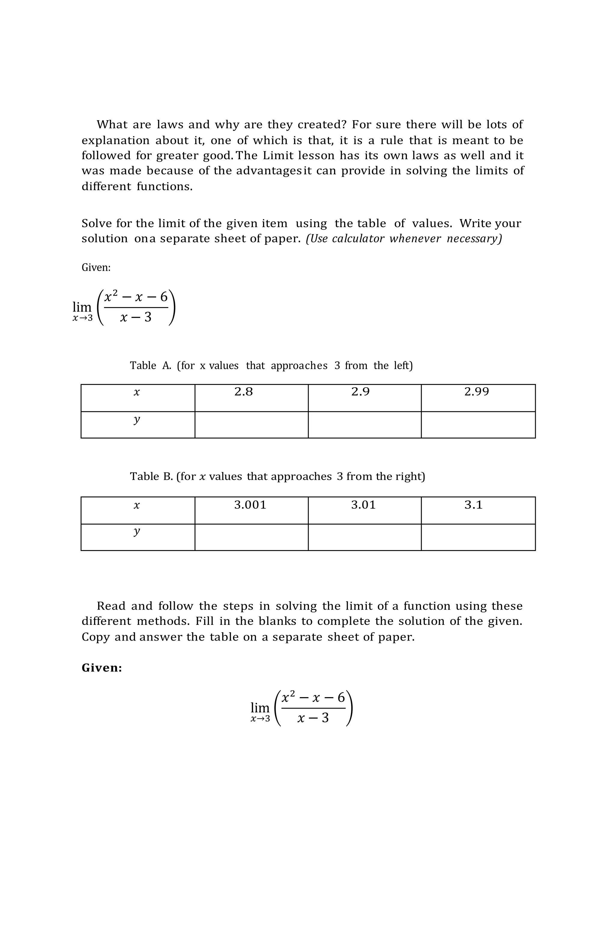 What are laws and why are they created? For sure there will be lots of
explanation about it, one of which is that, it is a rule that is meant to be
followed for greater good. The Limit lesson has its own laws as well and it
was made because of the advantagesit can provide in solving the limits of
different functions.
Solve for the limit of the given item using the table of values. Write your
solution ona separate sheet of paper. (Use calculator whenever necessary)
Given:
lim
𝑥→3
(
𝑥2
− 𝑥 − 6
𝑥 − 3
)
Table A. (for x values that approaches 3 from the left)
𝑥 2.8 2.9 2.99
𝑦
Table B. (for 𝑥 values that approaches 3 from the right)
𝑥 3.001 3.01 3.1
𝑦
Read and follow the steps in solving the limit of a function using these
different methods. Fill in the blanks to complete the solution of the given.
Copy and answer the table on a separate sheet of paper.
Given:
lim
𝑥→3
(
𝑥2
− 𝑥 − 6
𝑥 − 3
)
 