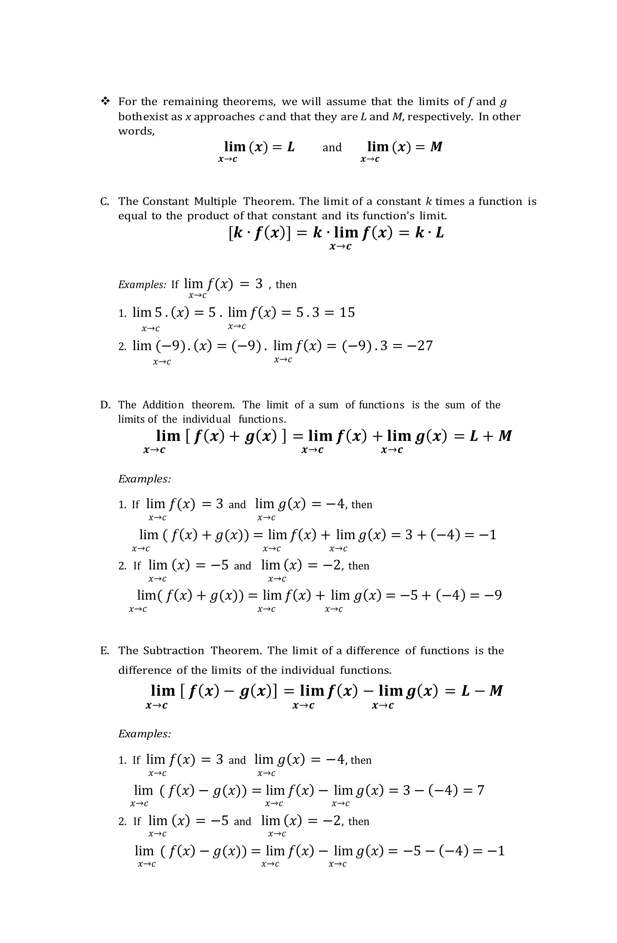  For the remaining theorems, we will assume that the limits of f and g
bothexist as x approaches c and that they are L and M, respectively. In other
words,
𝐥𝐢𝐦(𝒙) = 𝑳 and 𝐥𝐢𝐦(𝒙) = 𝑴
𝒙→𝒄 𝒙→𝒄
C. The Constant Multiple Theorem. The limit of a constant 𝑘 times a function is
equal to the product of that constant and its function’s limit.
[𝒌 ∙ 𝒇(𝒙)] = 𝒌 ∙ 𝐥𝐢𝐦 𝒇(𝒙) = 𝒌 ∙ 𝑳
𝒙→𝒄
Examples: If lim 𝑓(𝑥) = 3 , then
𝑥→𝑐
1. lim 5 . (𝑥) = 5 . lim 𝑓(𝑥) = 5 . 3 = 15
𝑥→𝑐 𝑥→𝑐
2. lim (−9). (𝑥) = (−9) . lim 𝑓(𝑥) = (−9) . 3 = −27
𝑥→𝑐 𝑥→𝑐
D. The Addition theorem. The limit of a sum of functions is the sum of the
limits of the individual functions.
𝐥𝐢𝐦 [ 𝒇(𝒙) + 𝒈(𝒙) ] = 𝐥𝐢𝐦 𝒇(𝒙) + 𝐥𝐢𝐦 𝒈(𝒙) = 𝑳 + 𝑴
𝒙→𝒄 𝒙→𝒄 𝒙→𝒄
Examples:
1. If lim 𝑓(𝑥) = 3 and lim 𝑔(𝑥) = −4, then
𝑥→𝑐 𝑥→𝑐
lim ( 𝑓(𝑥) + 𝑔(𝑥)) = lim 𝑓(𝑥) + lim 𝑔(𝑥) = 3 + (−4) = −1
𝑥→𝑐 𝑥→𝑐 𝑥→𝑐
2. If lim (𝑥) = −5 and lim (𝑥) = −2, then
𝑥→𝑐 𝑥→𝑐
lim( 𝑓(𝑥) + 𝑔(𝑥)) = lim 𝑓(𝑥) + lim 𝑔(𝑥) = −5 + (−4) = −9
𝑥→𝑐 𝑥→𝑐 𝑥→𝑐
E. The Subtraction Theorem. The limit of a difference of functions is the
difference of the limits of the individual functions.
𝐥𝐢𝐦 [ 𝒇(𝒙) − 𝒈(𝒙)] = 𝐥𝐢𝐦𝒇(𝒙) − 𝐥𝐢𝐦𝒈(𝒙) = 𝑳 − 𝑴
𝒙→𝒄 𝒙→𝒄 𝒙→𝒄
Examples:
1. If lim 𝑓(𝑥) = 3 and lim 𝑔(𝑥) = −4, then
𝑥→𝑐 𝑥→𝑐
lim ( 𝑓(𝑥) − 𝑔(𝑥)) = lim 𝑓(𝑥) − lim 𝑔(𝑥) = 3 − (−4) = 7
𝑥→𝑐 𝑥→𝑐 𝑥→𝑐
2. If lim (𝑥) = −5 and lim (𝑥) = −2, then
𝑥→𝑐 𝑥→𝑐
lim ( 𝑓(𝑥) − 𝑔(𝑥)) = lim 𝑓(𝑥) − lim 𝑔(𝑥) = −5 − (−4) = −1
𝑥→𝑐 𝑥→𝑐 𝑥→𝑐
 