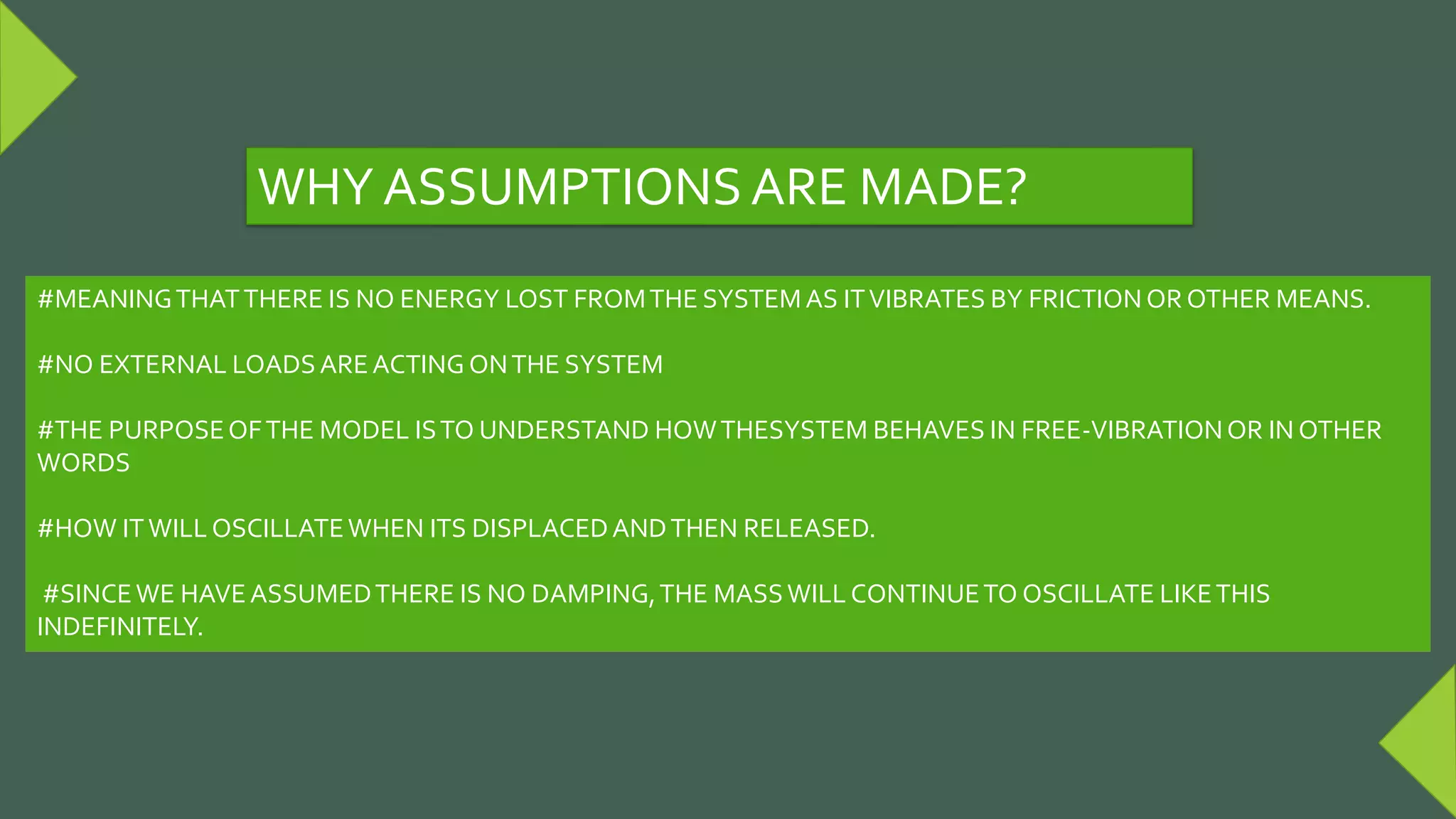 #MEANINGTHATTHERE IS NO ENERGY LOST FROMTHE SYSTEMAS ITVIBRATES BY FRICTION OR OTHER MEANS.
#NO EXTERNAL LOADSAREACTING ONTHE SYSTEM
#THE PURPOSEOFTHE MODEL ISTO UNDERSTAND HOWTHESYSTEM BEHAVES IN FREE-VIBRATIONOR IN OTHER
WORDS
#HOW ITWILL OSCILLATEWHEN ITS DISPLACEDANDTHEN RELEASED.
#SINCEWE HAVEASSUMEDTHERE IS NO DAMPING,THE MASSWILL CONTINUETO OSCILLATE LIKETHIS
INDEFINITELY.
WHY ASSUMPTIONS ARE MADE?
 