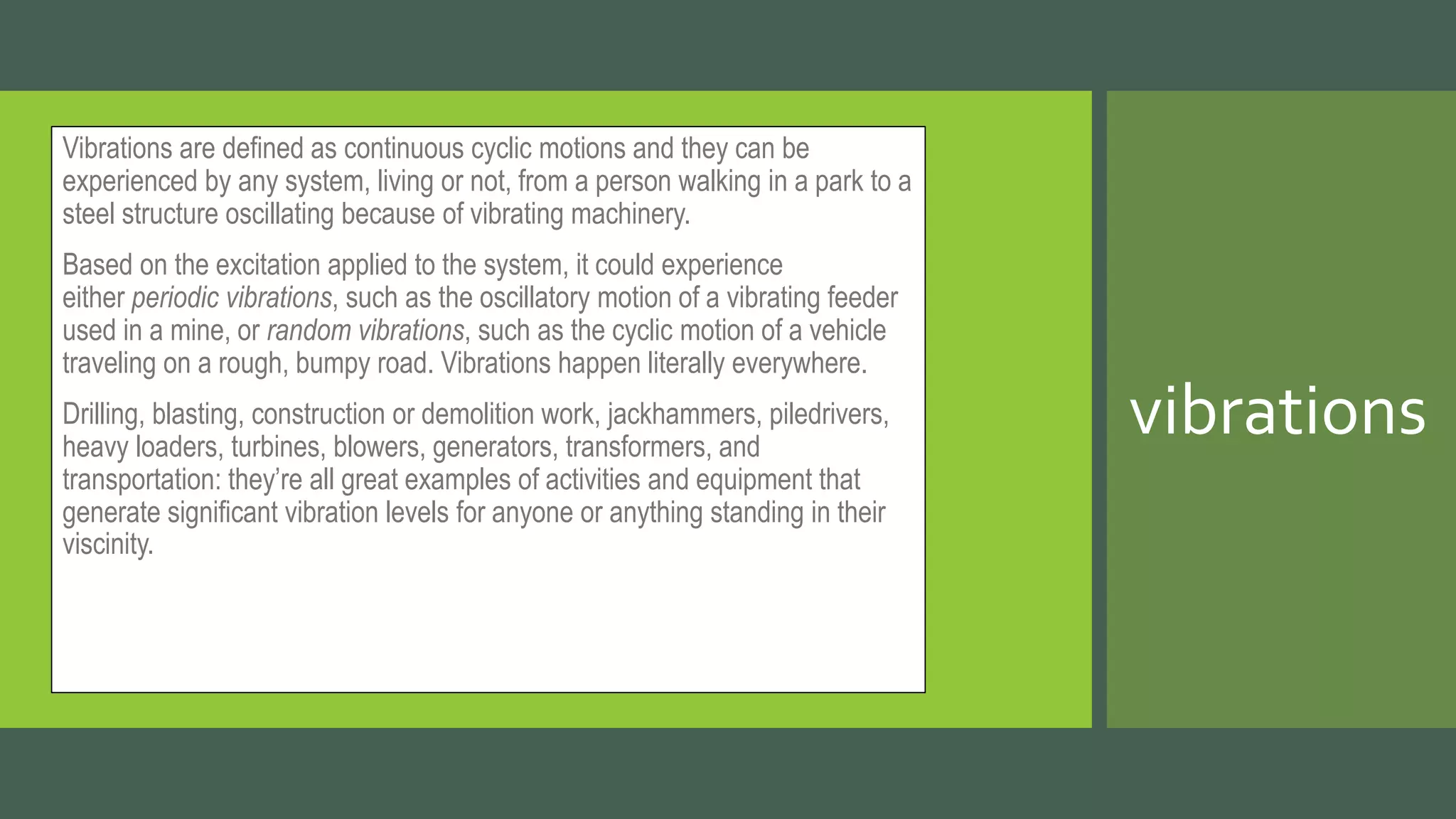 Vibrations are defined as continuous cyclic motions and they can be
experienced by any system, living or not, from a person walking in a park to a
steel structure oscillating because of vibrating machinery.
Based on the excitation applied to the system, it could experience
either periodic vibrations, such as the oscillatory motion of a vibrating feeder
used in a mine, or random vibrations, such as the cyclic motion of a vehicle
traveling on a rough, bumpy road. Vibrations happen literally everywhere.
Drilling, blasting, construction or demolition work, jackhammers, piledrivers,
heavy loaders, turbines, blowers, generators, transformers, and
transportation: they’re all great examples of activities and equipment that
generate significant vibration levels for anyone or anything standing in their
viscinity.
vibrations
 