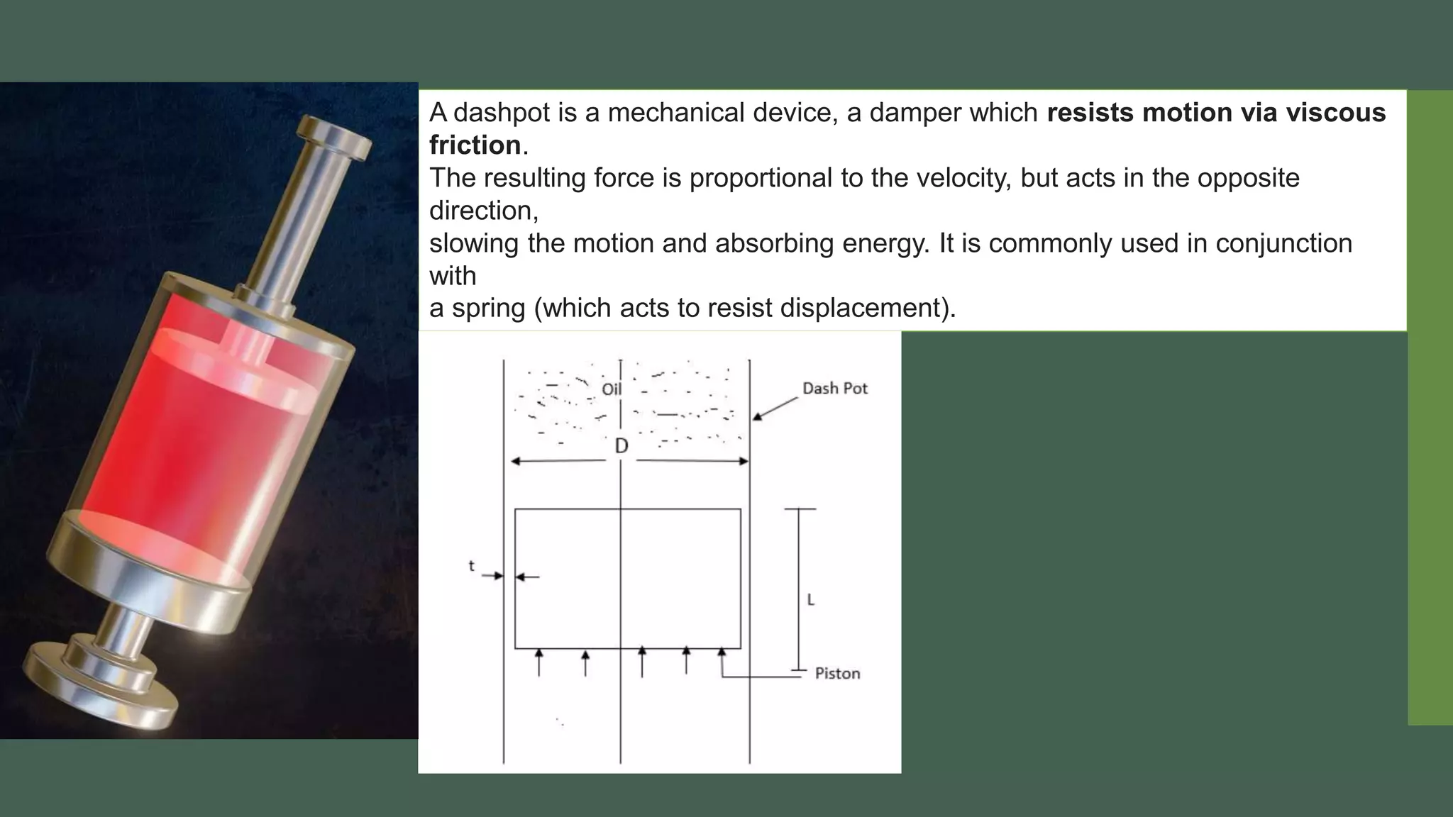 A dashpot is a mechanical device, a damper which resists motion via viscous
friction.
The resulting force is proportional to the velocity, but acts in the opposite
direction,
slowing the motion and absorbing energy. It is commonly used in conjunction
with
a spring (which acts to resist displacement).
 