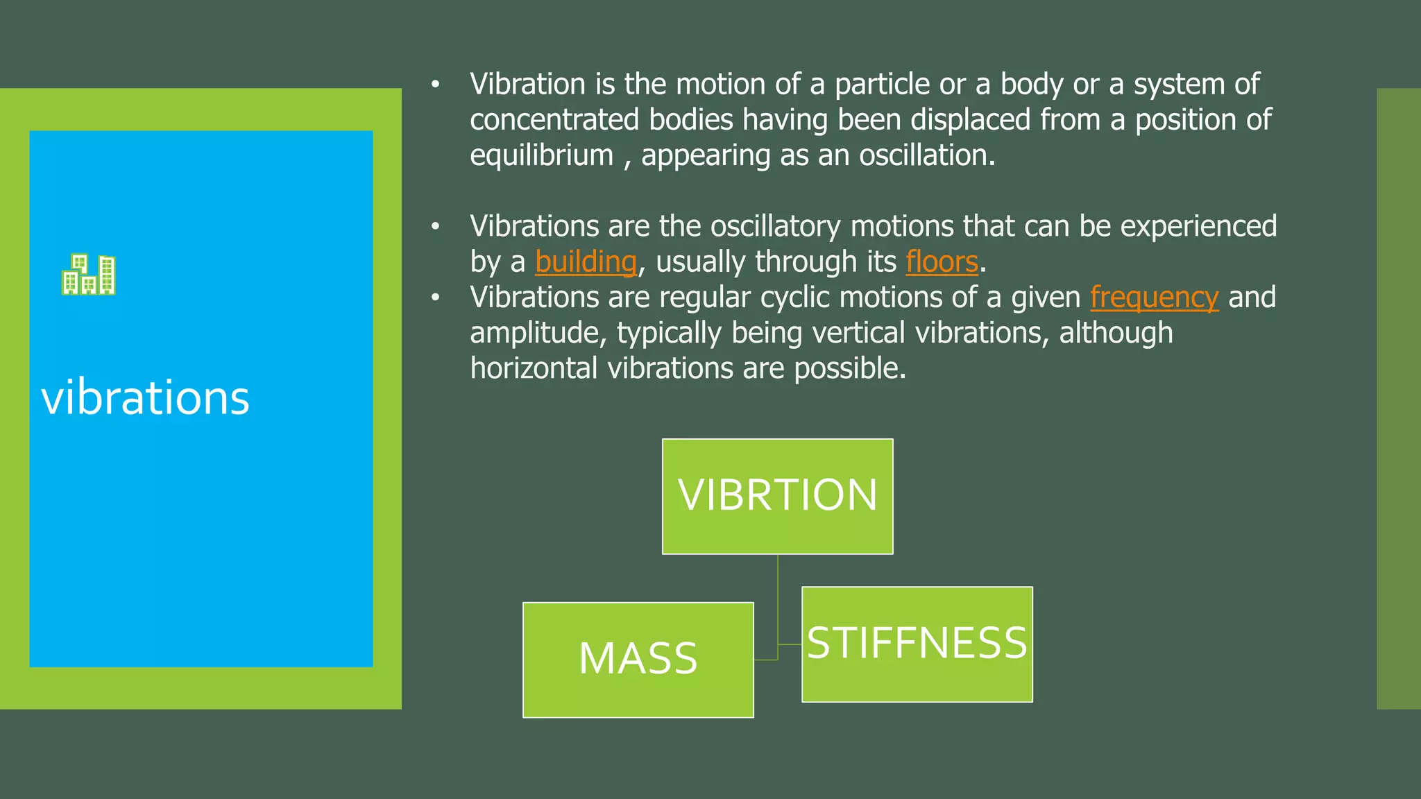 vibrations
• Vibration is the motion of a particle or a body or a system of
concentrated bodies having been displaced from a position of
equilibrium , appearing as an oscillation.
• Vibrations are the oscillatory motions that can be experienced
by a building, usually through its floors.
• Vibrations are regular cyclic motions of a given frequency and
amplitude, typically being vertical vibrations, although
horizontal vibrations are possible.
VIBRTION
MASS STIFFNESS
 