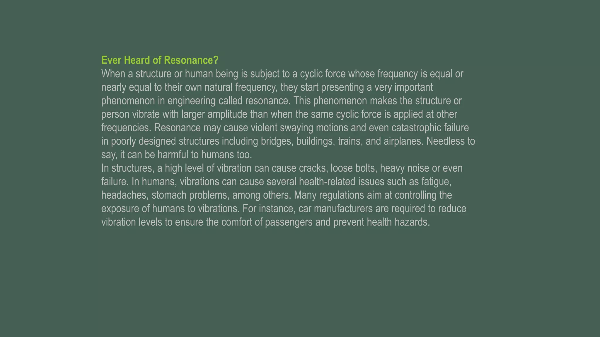 Ever Heard of Resonance?
When a structure or human being is subject to a cyclic force whose frequency is equal or
nearly equal to their own natural frequency, they start presenting a very important
phenomenon in engineering called resonance. This phenomenon makes the structure or
person vibrate with larger amplitude than when the same cyclic force is applied at other
frequencies. Resonance may cause violent swaying motions and even catastrophic failure
in poorly designed structures including bridges, buildings, trains, and airplanes. Needless to
say, it can be harmful to humans too.
In structures, a high level of vibration can cause cracks, loose bolts, heavy noise or even
failure. In humans, vibrations can cause several health-related issues such as fatigue,
headaches, stomach problems, among others. Many regulations aim at controlling the
exposure of humans to vibrations. For instance, car manufacturers are required to reduce
vibration levels to ensure the comfort of passengers and prevent health hazards.
 