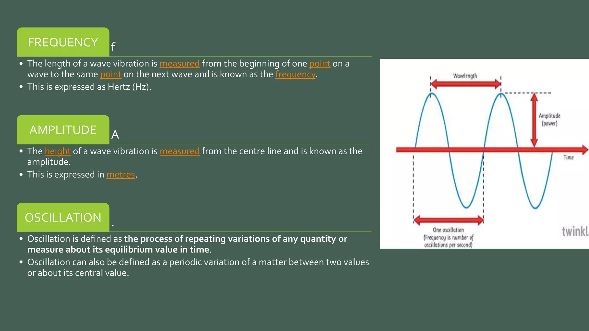 f
FREQUENCY
• The length of a wave vibration is measured from the beginning of one point on a
wave to the same point on the next wave and is known as the frequency.
• This is expressed as Hertz (Hz).
A
AMPLITUDE
• The height of a wave vibration is measured from the centre line and is known as the
amplitude.
• This is expressed in metres.
.
OSCILLATION
• Oscillation is defined as the process of repeating variations of any quantity or
measure about its equilibrium value in time.
• Oscillation can also be defined as a periodic variation of a matter between two values
or about its central value.
 