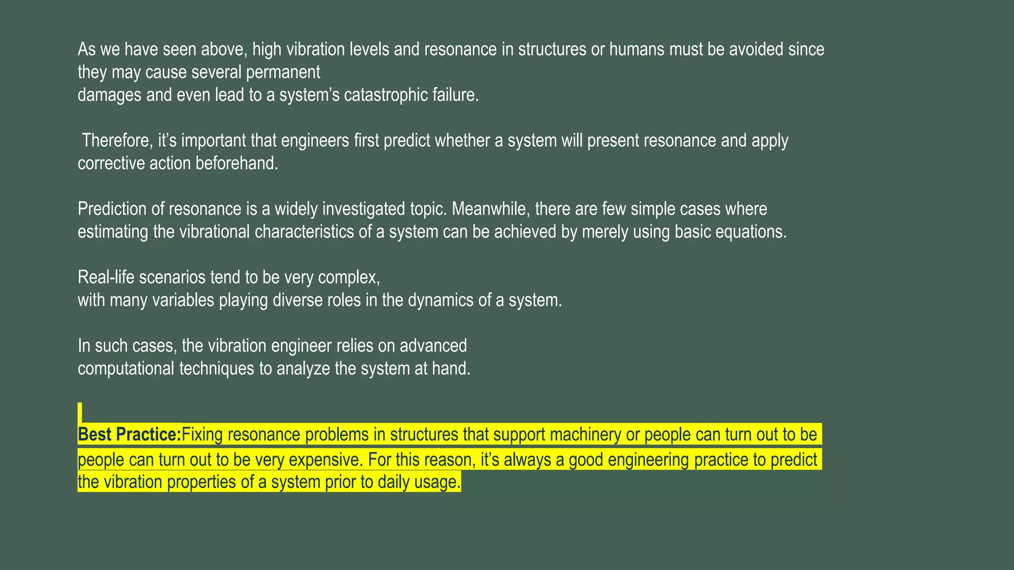 As we have seen above, high vibration levels and resonance in structures or humans must be avoided since
they may cause several permanent
damages and even lead to a system’s catastrophic failure.
Therefore, it’s important that engineers first predict whether a system will present resonance and apply
corrective action beforehand.
Prediction of resonance is a widely investigated topic. Meanwhile, there are few simple cases where
estimating the vibrational characteristics of a system can be achieved by merely using basic equations.
Real-life scenarios tend to be very complex,
with many variables playing diverse roles in the dynamics of a system.
In such cases, the vibration engineer relies on advanced
computational techniques to analyze the system at hand.
Best Practice:Fixing resonance problems in structures that support machinery or people can turn out to be
people can turn out to be very expensive. For this reason, it’s always a good engineering practice to predict
the vibration properties of a system prior to daily usage.
 