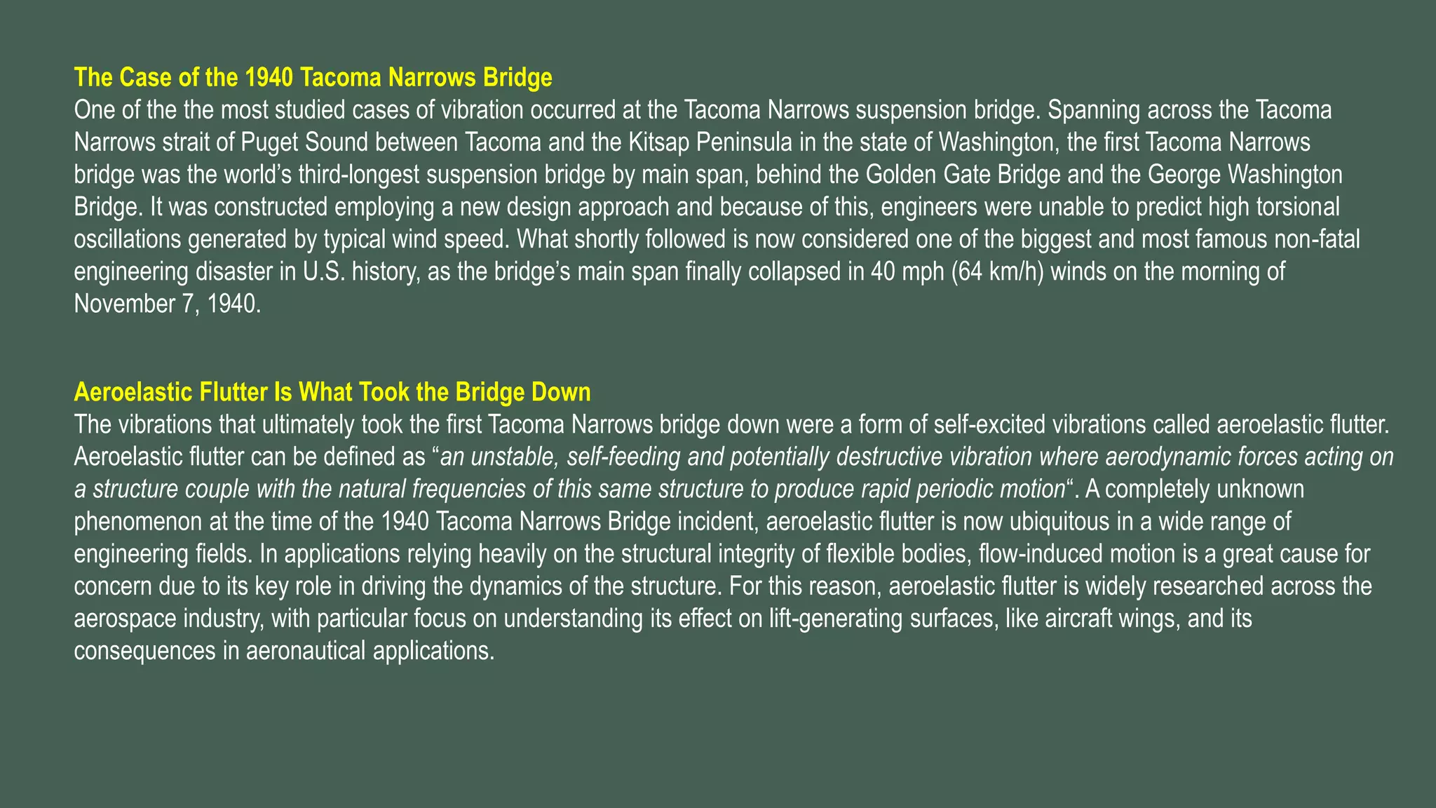 The Case of the 1940 Tacoma Narrows Bridge
One of the the most studied cases of vibration occurred at the Tacoma Narrows suspension bridge. Spanning across the Tacoma
Narrows strait of Puget Sound between Tacoma and the Kitsap Peninsula in the state of Washington, the first Tacoma Narrows
bridge was the world’s third-longest suspension bridge by main span, behind the Golden Gate Bridge and the George Washington
Bridge. It was constructed employing a new design approach and because of this, engineers were unable to predict high torsional
oscillations generated by typical wind speed. What shortly followed is now considered one of the biggest and most famous non-fatal
engineering disaster in U.S. history, as the bridge’s main span finally collapsed in 40 mph (64 km/h) winds on the morning of
November 7, 1940.
Aeroelastic Flutter Is What Took the Bridge Down
The vibrations that ultimately took the first Tacoma Narrows bridge down were a form of self-excited vibrations called aeroelastic flutter.
Aeroelastic flutter can be defined as “an unstable, self-feeding and potentially destructive vibration where aerodynamic forces acting on
a structure couple with the natural frequencies of this same structure to produce rapid periodic motion“. A completely unknown
phenomenon at the time of the 1940 Tacoma Narrows Bridge incident, aeroelastic flutter is now ubiquitous in a wide range of
engineering fields. In applications relying heavily on the structural integrity of flexible bodies, flow-induced motion is a great cause for
concern due to its key role in driving the dynamics of the structure. For this reason, aeroelastic flutter is widely researched across the
aerospace industry, with particular focus on understanding its effect on lift-generating surfaces, like aircraft wings, and its
consequences in aeronautical applications.
 