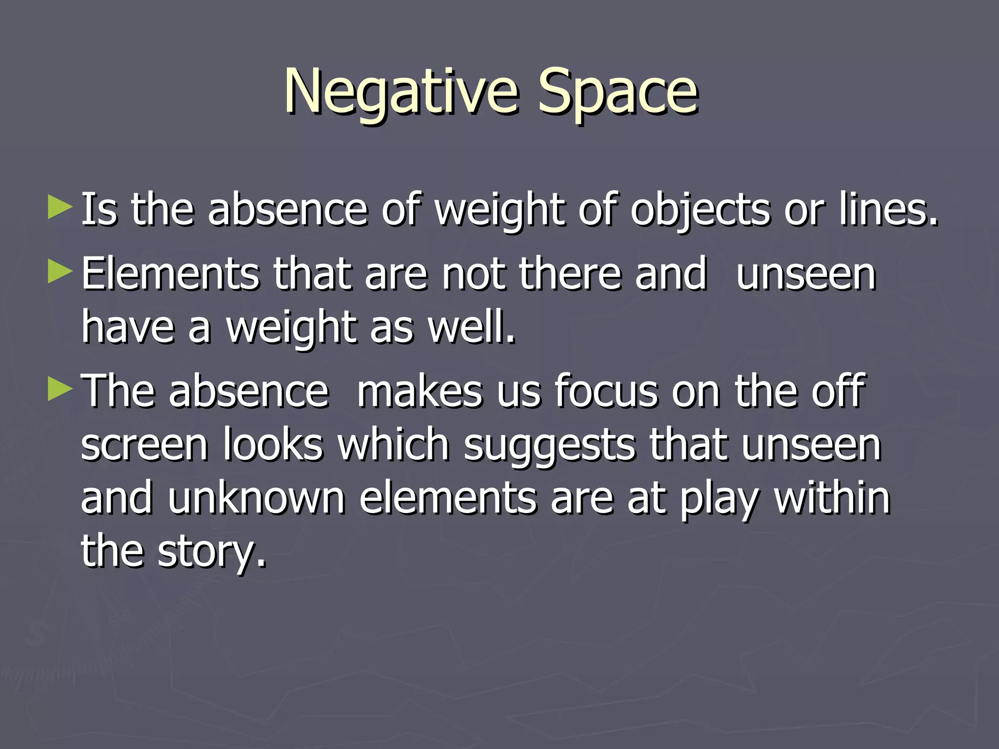 Negative Space
► Is the absence of weight of objects or lines.
► Elements that are not there and unseen
  have a weight as well.
► The absence makes us focus on the off
  screen looks which suggests that unseen
  and unknown elements are at play within
  the story.
 
