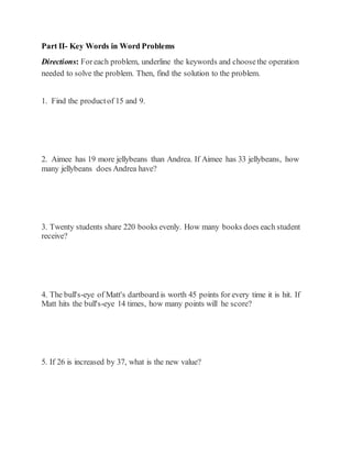 Part II- Key Words in Word Problems 
Directions: For each problem, underline the keywords and choose the operation 
needed to solve the problem. Then, find the solution to the problem. 
1. Find the product of 15 and 9. 
2. Aimee has 19 more jellybeans than Andrea. If Aimee has 33 jellybeans, how 
many jellybeans does Andrea have? 
3. Twenty students share 220 books evenly. How many books does each student 
receive? 
4. The bull's-eye of Matt's dartboard is worth 45 points for every time it is hit. If 
Matt hits the bull's-eye 14 times, how many points will he score? 
5. If 26 is increased by 37, what is the new value? 
 