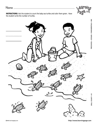 Name
INSTRUCTIONS: Ask the student to count the baby sea turtles and color them green. Have
the student write the number of turtles.




                                                                                                           004
                                                                                                             •
                                                                                                           FUNDAMENTALS
                                                                                                             •
                                                                                                           OCEANS
                                                                                                             •
                                                                                                           PRESCHOOL
                                                                                                            SKILL: COUNT 1–10




©2000 learningpage.com                                                           http://www.learningpage.com
 