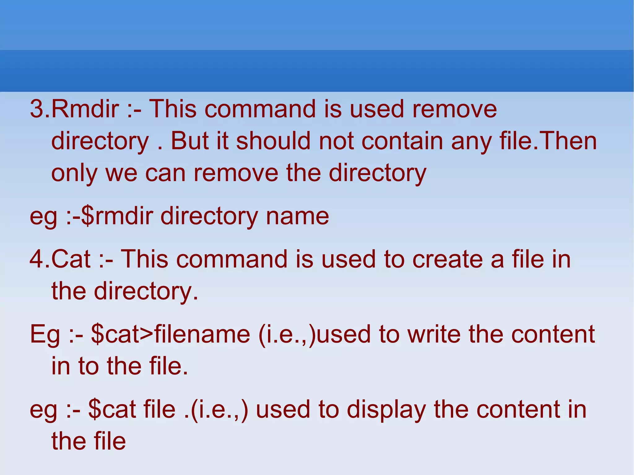 3.Rmdir :- This command is used remove directory . But it should not contain any file.Then only we can remove the directory eg :-$rmdir directory name 4.Cat :- This command is used to create a file in the directory. Eg :- $cat>filename (i.e.,)used to write the content in to the file. eg :- $cat file .(i.e.,) used to display the content in the file 