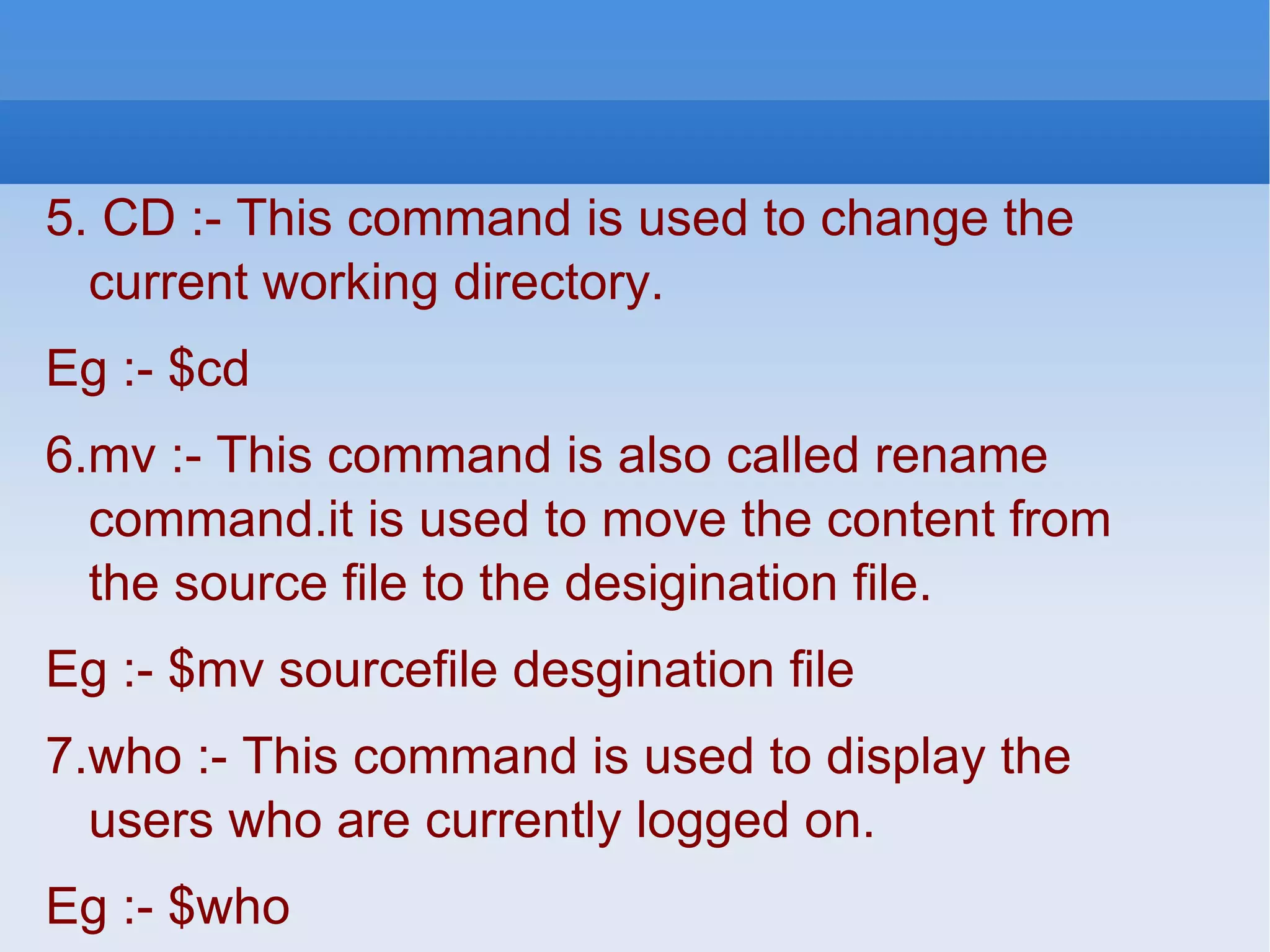 5. CD :- This command is used to change the current working directory. Eg :- $cd 6.mv :- This command is also called rename command.it is used to move the content from the source file to the desigination file. Eg :- $mv sourcefile desgination file 7.who :- This command is used to display the users who are currently logged on. Eg :- $who 