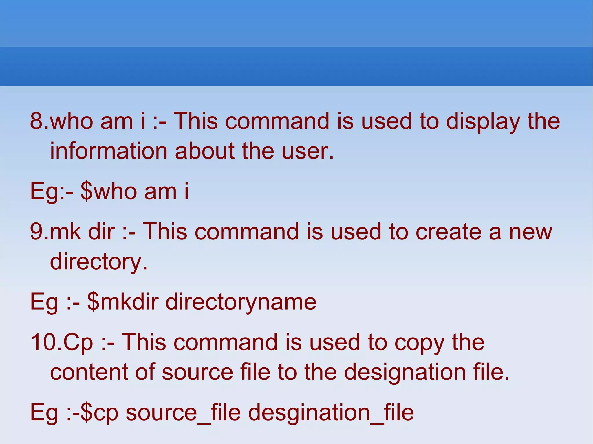 8.who am i :- This command is used to display the information about the user. Eg:- $who am i 9.mk dir :- This command is used to create a new directory. Eg :- $mkdir directoryname 10.Cp :- This command is used to copy the content of source file to the designation file. Eg :-$cp source_file desgination_file 