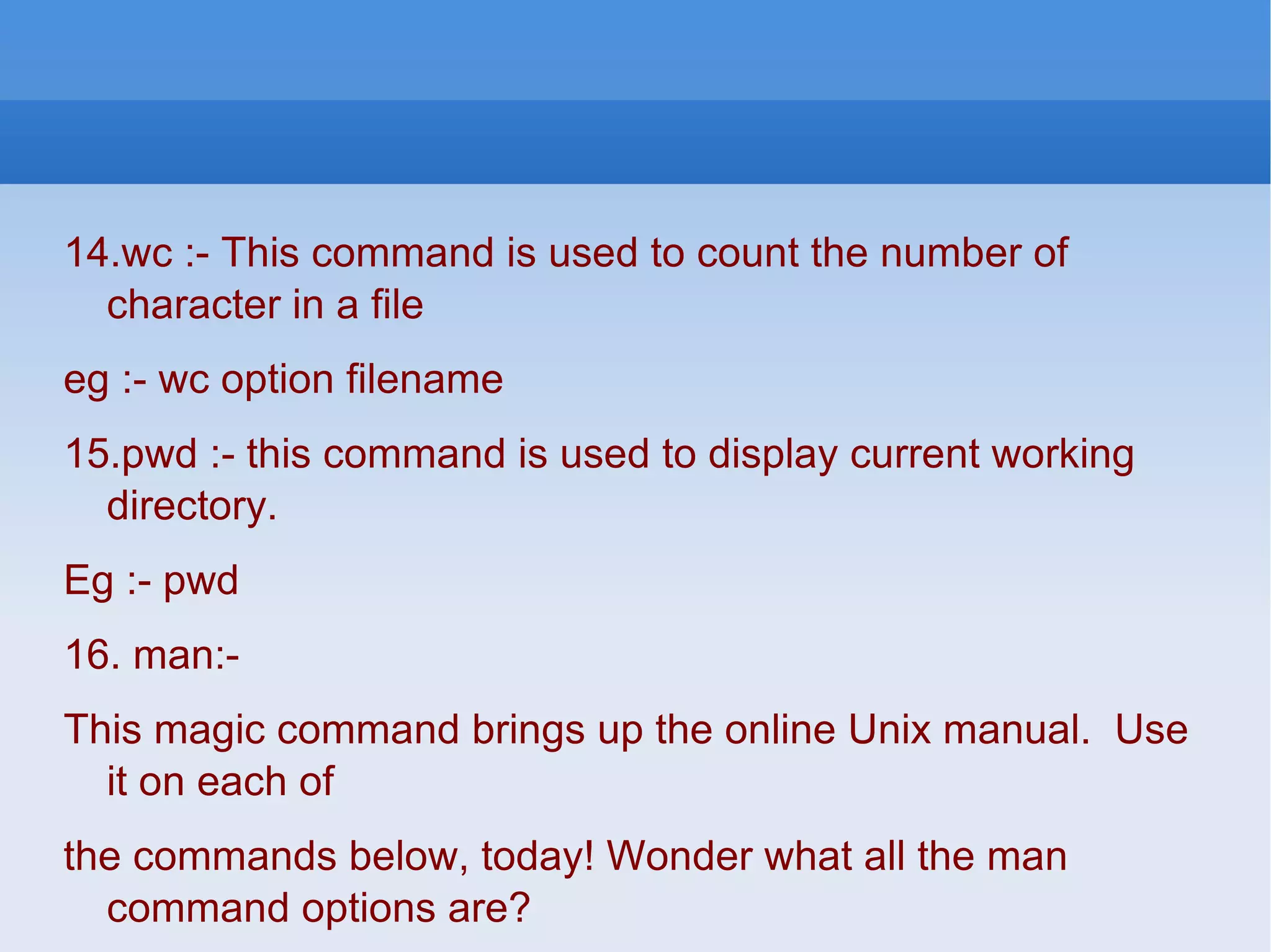 14.wc :- This command is used to count the number of character in a file eg :- wc option filename 15.pwd :- this command is used to display current working directory. Eg :- pwd 16. man:-  This magic command brings up the online Unix manual.  Use it on each of the commands below, today! Wonder what all the man command options are? Try the&quot;man -k&quot; option. 