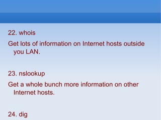22. whois  Get lots of information on Internet hosts outside you LAN. 23. nslookup Get a whole bunch more information on other Internet hosts.  24. dig Even more info on other Internet hosts. Nslookup and dig are notredundant. Try to get a shell account that lets you use both. 