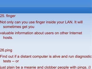 25. finger Not only can you use finger inside your LAN. It will sometimes get you valuable information about users on other Internet hosts. 26.ping Find out if a distant computer is alive and run diagnostic tests -- or just plain be a meanie and clobber people with pings. (I strongly advise *against* using ping to annoy or harm others.) 27.raceroute Kind of like ping with attitude. Maps Internet connections, reveals routers and boxes running firewalls.  
