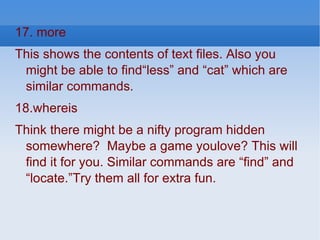 17. more  This shows the contents of text files. Also you might be able to find“less” and “cat” which are similar commands. 18.whereis  Think there might be a nifty program hidden somewhere?  Maybe a game youlove? This will find it for you. Similar commands are “find” and “locate.”Try them all for extra fun. 