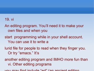 19. vi An editing program. You’ll need it to make your own files and when you start  programming while in your shell account. You can use it to write a lurid file for people to read when they finger you. Or try “emacs.” It’s another editing program and IMHO more fun than vi. Other editing programs you may find include “ed” (an ancient editing program which I have used to write thousands of lines of Fortran 77 code), “ex,” “fmt,” “gmacs,”  you may find include “ed” (an ancient editing program which I have used to write thousands of lines of Fortran 77 code), “ex,” “fmt,” “gmacs,” “ gnuemacs,” and “pico.” 
