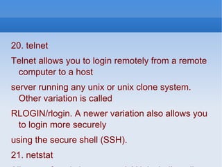 20. telnet  Telnet allows you to login remotely from a remote computer to a host server running any unix or unix clone system. Other variation is called RLOGIN/rlogin. A newer variation also allows you to login more securely using the secure shell (SSH). 21. netstat All sorts of statistics on your LAN, including all Internet connections. For real fun, try “netstat -r” to see the kernel routing table. However, be careful. I was teaching a friend the basics of summing up a Unix system and I told her to do that and ‘ifconfig’. She was booted off the system the next day for ‘hacker suspicion’ even though both are legitimate commands for users.” 