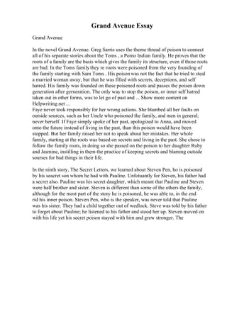 Grand Avenue Essay
Grand Avenue
In the novel Grand Avenue. Greg Sarris uses the theme thread of poison to connect
all of his separate stories about the Toms , a Pomo Indian family. He proves that the
roots of a family are the basis which gives the family its structure, even if those roots
are bad. In the Toms familythey re roots were poisoned from the very founding of
the family starting with Sam Toms . His poison was not the fact that he tried to steal
a married woman away, but that he was filled with secrets, deceptions, and self
hatred. His family was founded on these poisened roots and passes the poisen down
generation after gerneration. The only way to stop the poison, or inner self hatred
taken out in other forms, was to let go of past and ... Show more content on
Helpwriting.net ...
Faye never took responsibly for her wrong actions. She blambed all her faults on
outside sources, such as her Uncle who poisoned the family, and men in general;
never herself. If Faye simply spoke of her past, apologized to Anna, and moved
onto the future instead of living in the past, than this poison would have been
stopped. But her family raised her not to speak about her mistakes. Her whole
family, starting at the roots was based on secrets and living in the past. She chose to
follow the family roots, in doing so she passed on the poison to her daughter Ruby
and Jasmine, instilling in them the practice of keeping secrets and blaming outside
sourses for bad things in their life.
In the ninth story, The Secret Letters, we learned about Steven Pen, ho is poisoned
by his seacret son whom he had with Pauline. Unfotuantly for Steven, his father had
a secret also. Pauline was his secret daughter, which meant that Pauline and Steven
were half brother and sister. Steven is different than some of the others the family,
although for the most part of the story he is poisoned, he was able to, in the end
rid his inner poison. Steven Pen, who is the speaker, was never told that Pauline
was his sister. They had a child together out of wedlock. Steve was told by his father
to forget about Pauline; he listened to his father and stood her up. Steven moved on
with his life yet his secret poison stayed with him and grew stronger. The
 